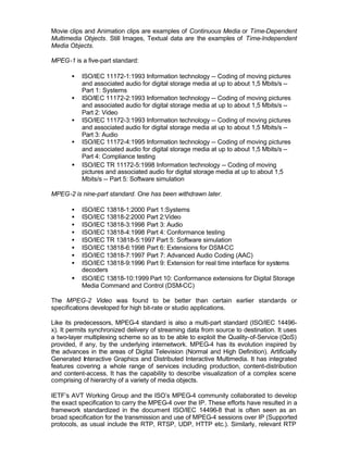 Movie clips and Animation clips are examples of Continuous Media or Time-Dependent
Multimedia Objects. Still Images, Textual data are the examples of Time-Independent
Media Objects.

MPEG-1 is a five-part standard:

       •   ISO/IEC 11172-1:1993 Information technology -- Coding of moving pictures
           and associated audio for digital storage media at up to about 1,5 Mbits/s --
           Part 1: Systems
       •   ISO/IEC 11172-2:1993 Information technology -- Coding of moving pictures
           and associated audio for digital storage media at up to about 1,5 Mbits/s --
           Part 2: Video
       •   ISO/IEC 11172-3:1993 Information technology -- Coding of moving pictures
           and associated audio for digital storage media at up to about 1,5 Mbits/s --
           Part 3: Audio
       •   ISO/IEC 11172-4:1995 Information technology -- Coding of moving pictures
           and associated audio for digital storage media at up to about 1,5 Mbits/s --
           Part 4: Compliance testing
       •   ISO/IEC TR 11172-5:1998 Information technology -- Coding of moving
           pictures and associated audio for digital storage media at up to about 1,5
           Mbits/s -- Part 5: Software simulation

MPEG-2 is nine-part standard. One has been withdrawn later.

       •   ISO/IEC 13818-1:2000 Part 1:Systems
       •   ISO/IEC 13818-2:2000 Part 2:Video
       •   ISO/IEC 13818-3:1998 Part 3: Audio
       •   ISO/IEC 13818-4:1998 Part 4: Conformance testing
       •   ISO/IEC TR 13818-5:1997 Part 5: Software simulation
       •   ISO/IEC 13818-6:1998 Part 6: Extensions for DSM-CC
       •   ISO/IEC 13818-7:1997 Part 7: Advanced Audio Coding (AAC)
       •   ISO/IEC 13818-9:1996 Part 9: Extension for real time interface for systems
           decoders
       •   ISO/IEC 13818-10:1999 Part 10: Conformance extensions for Digital Storage
           Media Command and Control (DSM-CC)

The MPEG-2 Video was found to be better than certain earlier standards or
specifications developed for high bit-rate or studio applications.

Like its predecessors, MPEG-4 standard is also a multi-part standard (ISO/IEC 14496-
x). It permits synchronized delivery of streaming data from source to destination. It uses
a two-layer multiplexing scheme so as to be able to exploit the Quality-of-Service (QoS)
provided, if any, by the underlying internetwork. MPEG-4 has its evolution inspired by
the advances in the areas of Digital Television (Normal and High Definition). Artificially
Generated Interactive Graphics and Distributed Interactive Multimedia. It has integrated
features covering a whole range of services including production, content-distribution
and content-access. It has the capability to describe visualization of a complex scene
comprising of hierarchy of a variety of media objects.

IETF’s AVT Working Group and the ISO’s MPEG-4 community collaborated to develop
the exact specification to carry the MPEG-4 over the IP. These efforts have resulted in a
framework standardized in the document ISO/IEC 14496-8 that is often seen as an
broad specification for the transmission and use of MPEG-4 sessions over IP (Supported
protocols, as usual include the RTP, RTSP, UDP, HTTP etc.). Similarly, relevant RTP
 
