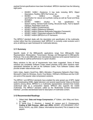 payload format specifications have been formalized. MPEG-4 standard has the following
eight parts:

          §   ISO/IEC 14496-1 (Systems)- It has tools including BiFS, Object
              Descriptors, FlexMux, MP4 File Format etc.
          §   ISO/IEC             14496-2             (Visual)-          It         has
              specification for natural and synthetic coding as well as Facial and Body
              Animation.
          §   ISO/IEC       14496-3      (Audio)-      It    has     specification   for
              Speech coding, General Audio Coding, Structured Audio, Text to Speech
              interface, Parameteric Audio etc.
          §   ISO/IEC 14496-4 (Conformance)
          §   ISO/IEC 14496-5 (Reference Software)
          §   ISO/IEC 14496-6 (Delivery Multimedia Integration Framework)
          §   ISO/IEC 14496-7 (Optimised software for MPEG-4 tools
          §   ISO/IEC 14496-8 (MPEG-4 on IP framework

The MPEG-7 standard deals with the description and specification of the multimedia
content rather than the compression itself. MPEG-21 is currently under evolution and it
aims at defining an open framework for multimedia delivery.


3.11 Summary

Specific needs of the MMI-specific applications range from MM-specific Data
Representation, Manipulation, Transmission, Storage, and Management to MM-specific
Retrieval. This is why MM traffic over internetworks deserves some special treatment so
as to provide an optimal performance in a given situation.

Many solutions to this set of requirements have been suggested. Some of these
solutions are completely Software Codec based whereas some other solutions need
specialized Hardware as well as the Software Codec. Pure Software Codecs often
provide smaller video-window sizes.

Intel’s Indeo, Apple’s QuickTime, IBM’s Ultimotion, Progressive Network’s Real Video,
Microsoft’s Video for Windows, Duck’s True Motion, VDOnet’s VDOWave and the H.261
are some of the popular video compression solutions.

The MPEG-1 and MPEG-2 standards have enabled the wide spread use of MP3, digital
audio broadcasting (DAB), digital television and several experimental Video-on-Demand
systems among others. MPEG-4 is a multimedia representation standard that models
audiovisual data as a composition objects. MPEG-4 also supports the mobile
multimedia. The MPEG-7 standard, called as the “Multimedia Content Description
Interface”, provides standardized tools for description of multimedia content.


3.12 Recommended Readings

   1. Gilbert Held: Data and Image Compression, 4th Edition, John Wiley and Sons,
      Inc. 1996.
   2. D. Santa Cruz, T. Ebrahimi, J. Askelof, M. Larsson and C. Christopoulos:
      Coding of Still Pictures: JBIG and JPEG, ISO/IEC JTC1/SC29/WG1 (ITU-T
      SG-8), N1816, July 2000. (Status: Informational document) This is based on two
      papers:
 