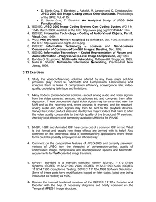 •   D. Santa Cruz, T. Ebrahimi, J. Askelof, M. Larsson and C. Christopoulos:
               JPEG 2000 Still Image Coding versus Other Standards, Proceedings
               of the SPIE. Vol. 4115.
            • D. Santa Cruz, T. Ebrahimi: An Analytical Study of JPEG 2000
               Functionalities.
   3.   ISO/IEC: JPEG 2000 Image Coding System: Core Coding System, WG 1 N
        1646, March 2000, available at the URL: http://www.jpeg.org/FCD15444-1.htm.
   4.   ISO/IEC: Information Technology – Coding of Audio-Visual Objects, Part-2:
        Visual, Dec. 1999.
   5.   W3C: PNG (Portable Network Graphics) Specification, Oct. 1996, available at
        the URL: http://www.w3c.org/TR/REC-png.
   6.   ISO/IEC: Information Technology – Lossless and Near-Lossless
        Compression of Continuous-Tone Still Images: Baseline, Dec. 1999.
   7.   ISO/IEC: Information Technology – Coded Representation of Picture and
        Audio Information – Progressive Bi-Level Image Compression, May 1993.
   8.   Bohdan O. Szuprowicz: Multimedia Networking, McGraw-Hill, Singapore, 1995.
   9.   Nalin K. Sharda: Multimedia Information Networking, Prentice-Hall New
        Jersey, 1999.

3.13 Exercises

   1. Study the videoconferencing solutions offered by any three major solution
      providers (say PictureTel, Microsoft and Compression Laboratories) and
      compare them in terms of compression efficiency, convergence rate, video-
      quality, underlying technique and limitations.

   2. Many Codecs (coder-decoder combine) accept analog audio and video signals
      from the video cameras, sensors, microphones etc. and compress them after
      digitization. These compressed digital video signals may be transmitted over the
      MMI and at the receiving end, entire process is reversed and the resultant
      analog audio and video signals may then be sent to the playback devices.
      Survey the Codec product sites and identify five major Codecs that claim to offer
      the video quality comparable to the high quality of the broadcast TV services.
      Are they cost-effective over commonly available MMI links for WANs?


   3. NI-GIF, I- GIF and Animated GIF have come out of a common GIF format. What
      is that format and exactly how these effects are derived with its help? Also
      comment on the preferential class of internetworking applications where these
      forms could be possibly employed in an efficient way.

   4. Comment on the comparative features of JPEG-2000 and currently prevalent
      variants of JPEG from the viewpoint of compression-control, quality of
      compressed image, compression and decompression speeds and bandwidth
      requirements for WAN-oriented image transfers.


   5. MPEG-1 standard is a five-part standard namely ISO/IEC 11172-1:1993
      Systems, ISO/IEC 11172-2:1993 Video, ISO/IEC 11172-3:1993 Audio, ISO/IEC
      11172-4:1995 Compliance Testing, ISO/IEC 11172-5:1998 Software Simulation.
      Some of these parts have modifications issued on later dates, latest one being
      introduced as recently as 1999.

   6. Discuss the internal functional structure of the ISO/IEC 11172-x Encoder and
      Decoder with the help of necessary diagrams and briefly comment on the
      Temporal MPEG-1 image structure.
 