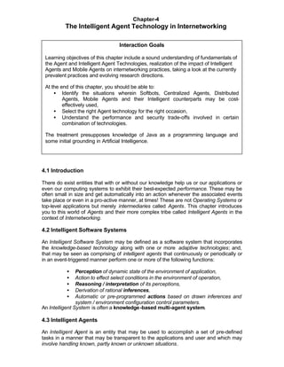 Chapter-4
          The Intelligent Agent Technology in Internetworking

                                  Interaction Goals

 Learning objectives of this chapter include a sound understanding of fundamentals of
 the Agent and Intelligent Agent Technologies, realization of the impact of Intelligent
 Agents and Mobile Agents on internetworking practices, taking a look at the currently
 prevalent practices and evolving research directions.

 At the end of this chapter, you should be able to:
     • Identify the situations wherein Softbots, Centralized Agents, Distributed
         Agents, Mobile Agents and their Intelligent counterparts may be cost-
         effectively used,
     • Select the right Agent technology for the right occasion,
     • Understand the performance and security trade-offs involved in certain
         combination of technologies.

 The treatment presupposes knowledge of Java as a programming language and
 some initial grounding in Artificial Intelligence.




4.1 Introduction

There do exist entities that with or without our knowledge help us or our applications or
even our computing systems to exhibit their best-expected performance. These may be
often small in size and get automatically into an action whenever the associated events
take place or even in a pro-active manner, at times! These are not Operating Systems or
top-level applications but merely intermediaries called Agents. This chapter introduces
you to this world of Agents and their more complex tribe called Intelligent Agents in the
context of Internetworking.

4.2 Intelligent Software Systems

An Intelligent Software System may be defined as a software system that incorporates
the knowledge-based technology along with one or more adaptive technologies; and,
that may be seen as comprising of intelligent agents that continuously or periodically or
in an event-triggered manner perform one or more of the following functions:

           •    Perception of dynamic state of the environment of application,
           •    Action to effect select conditions in the environment of operation,
           •    Reasoning / interpretation of its perceptions,
           •    Derivation of rational inferences,
           •    Automatic or pre-programmed actions based on drawn inferences and
                system / environment configuration control parameters.
An Intelligent System is often a knowledge -based multi-agent system.

4.3 Intelligent Agents

An Intelligent Agent is an entity that may be used to accomplish a set of pre-defined
tasks in a manner that may be transparent to the applications and user and which may
involve handling known, partly known or unknown situations.
 