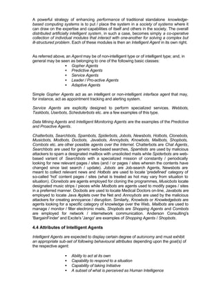 A powerful strategy of enhancing performance of traditional standalone knowledge-
based computing systems is to put / place the system in a society of systems where it
can draw on the expertise and capabilities of itself and others in the society. The overall
distributed artificially intelligent system, in such a case, becomes simply a co-operative
collection of individual modules that interact with one-another for solving a complex but
ill-structured problem. Each of these modules is then an Intelligent Agent in its own right.


As referred above, an Agent may be of non-intelligent type or of intelligent type; and, in
general may be seen as belonging to one of the following basic classes:
                  • Gopher Agents
                  • Predictive Agents
                  • Service Agents
                  • Leader / Pro-active Agents
                  • Adaptive Agents

Simple Gopher Agents act as an intelligent or non-intelligent interface agent that may,
for instance, act as appointment tracking and alerting system.

Service Agents are explicitly designed to perform specialized services. Webbots,
Taskbots, Userbots, Schedulerbots etc. are a few examples of this type.

Data Mining Agents and Intelligent Monitoring Agents are the examples of the Predictive
and Proactive Agents.

Chatterbots, Searchbots, Spambots, Spiderbots, Jobots, Newsbots, Hotbots, Clonebots,
Musicbots, Modbots, Docbots, Javabots, Annoybots, Knowbots, Mailbots, Shopbots,
Combots etc. are other possible agents over the Internet. Chatterbots are Chat Agents,
Searchbots are used for generic web-based searches, Spambots are used by malicious
attackers to spam a designated mailbox with unsolicited mails while Spiderbots are web-
based variant of Searchbots with a specialized mission of constantly / periodically
looking for new relevant pages / sites (and / or pages / sites wherein the contents have
changed since last search / update). Jobots are Job-search Agents, Newsbots are
meant to collect relevant news and Hotbots are used to locate 'predefined' category of
so-called 'hot' content pages / sites (what is treated as hot may vary from situation to
situation). Clonebots are agents employed for cloning the programmes, Musicbots locate
designated music strips / pieces while Modbots are agents used to modify pages / sites
in a preferred manner. Docbots are used to locate Medical Doctors on-line, Javabots are
employed to locate Java A   pplets over the Net and Annoybots are used by the malicious
attackers for creating annoyance / disruption. Similarly, Knowbots or Knowledgebots are
agents looking for a specific category of knowledge over the Web, Mailbots are used to
manage / monitor / filter electronic mails, Shopbots are Shopping Agents and Combots
are employed for network / internetwork communication. Anderson Consulting's
'BargainFinder' and Excite's 'Jango' are examples of Shopping Agents / Shopbots.

4.4 Attributes of Intelligent Agents

Intelligent Agents are expected to display certain degree of autonomy and must exhibit
an appropriate sub-set of following behavioural attributes depending upon the goal(s) of
the respective agent:

                   •   Ability to act at its own
                   •   Capability to respond to a situation
                   •   Capability of taking Initiative
                   •   A subset of what is perceived as Human Intelligence
 