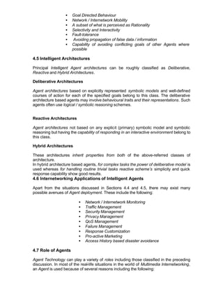 •   Goal Directed Behaviour
                  •   Network / Internetwork Mobility
                  •   A subset of what is perceived as Rationality
                  •   Selectivity and Interactivity
                  •   Fault-tolerance
                  •   Avoiding propagation of false data / information
                  •   Capability of avoiding conflicting goals of other Agents where
                      possible

4.5 Intelligent Architectures

Principal Intelligent Agent architectures can be roughly classified as Deliberative,
Reactive and Hybrid Architectures.

Deliberative Architectures

Agent architectures based on explicitly represented symbolic models and well-defined
courses of action for each of the specified goals belong to this class. The deliberative
architecture based agents may involve behavioural traits and their representations. Such
agents often use logical / symbolic reasoning schemes.


Reactive Architectures

Agent architectures not based on any explicit (primary) symbolic model and symbolic
reasoning but having the capability of responding in an interactive environment belong to
this class.

Hybrid Architectures

These architectures inherit properties from both of the above-referred classes of
architecture.
In hybrid architecture based agents, for complex tasks the power of deliberative model is
used whereas for handling routine trivial tasks reactive scheme’s simplicity and quick
response capability show good results.
4.6 Internetworking Applications of Intelligent Agents

Apart from the situations discussed in Sections 4.4 and 4.5, there may exist many
possible avenues of Agent deployment. These include the following:

                          •   Network / Internetwork Monitoring
                          •   Traffic Management
                          •   Security Management
                          •   Privacy Management
                          •   QoS Management
                          •   Failure Management
                          •   Response Customization
                          •   Pro-active Marketing
                          •   Access History based disaster avoidance

4.7 Role of Agents

Agent Technology can play a variety of roles including those classified in the preceding
discussion. In most of the real-life situations in the world of Multimedia Internetworking,
an Agent is used because of several reasons including the following:
 
