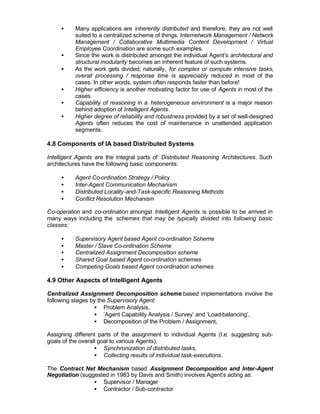 •    Many applications are inherently distributed and therefore, they are not well
          suited to a centralized scheme of things. Internetwork Management / Network
          Management / Collaborative Multimedia Content Development / Virtual
          Employee Coordination are some such examples.
     •    Since the work is distributed amongst the individual Agent’s architectural and
          structural modularity becomes an inherent feature of such systems.
     •    As the work gets divided, naturally, for complex or compute intensive tasks,
          overall processing / response time is appreciably reduced in most of the
          cases. In other words, system often responds faster than before!
     •    Higher efficiency is another motivating factor for use of Agents in most of the
          cases.
     •    Capability of reasoning in a heterogeneous environment is a major reason
          behind adoption of Intelligent Agents.
     •    Higher degree of reliability and robustness provided by a set of well-designed
          Agents often reduces the cost of maintenance in unattended application
          segments.

4.8 Components of IA based Distributed Systems

Intelligent Agents are the integral parts of Distributed Reasoning Architectures. Such
architectures have the following basic components:

     •    Agent Co-ordination Strategy / Policy
     •    Inter-Agent Communication Mechanism
     •    Distributed Locality-and-Task-specific Reasoning Methods
     •    Conflict Resolution Mechanism

Co-operation and co-ordination amongst Intelligent Agents is possible to be arrived in
many ways including the schemes that may be typically divided into following basic
classes:

     •    Supervisory Agent based Agent co-ordination Scheme
     •    Master / Slave Co-ordination Scheme
     •    Centralized Assignment Decomposition scheme
     •    Shared Goal based Agent co-ordination schemes
     •    Competing Goals based Agent co-ordination schemes

4.9 Other Aspects of Intelligent Agents

Centralized Assignment Decomposition scheme based implementations involve the
following stages by the Supervisory Agent:
                  • Problem Analysis,
                  • ‘Agent Capability Analysis / Survey’ and ‘Load-balancing’,
                  • Decomposition of the Problem / Assignment,

Assigning different parts of the assignment to individual Agents (I.e. suggesting sub-
goals of the overall goal to various Agents),
                   • Synchronization of distributed tasks,
                   • Collecting results of individual task-executions.

The Contract Net Mechanism based Assignment Decomposition and Inter-Agent
Negotiation (suggested in 1983 by Davis and Smith) involves Agent’s acting as:
                 • Supervisor / Manager
                 • Contractor / Sub-contractor
 