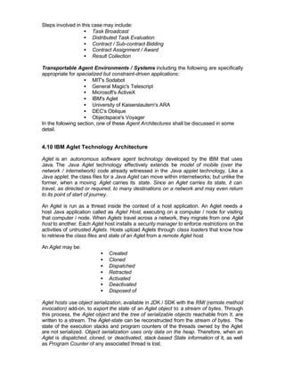 Steps involved in this case may include:
                   • Task Broadcast
                   • Distributed Task Evaluation
                   • Contract / Sub-contract Bidding
                   • Contract Assignment / Award
                   • Result Collection

Transportable Agent Environments / Systems including the following are specifically
appropriate for specialized but constraint-driven applications:
                   • MIT's Sodabot
                   • General Magic's Telescript
                   • Microsoft's ActiveX
                   • IBM's Aglet
                   • University of Kaiserslautern's ARA
                   • DEC's Oblique
                   • Objectspace's Voyager
In the following section, one of these Agent Architectures shall be discussed in some
detail.


4.10 IBM Aglet Technology Architecture

Aglet is an autonomous software agent technology developed by the IBM that uses
Java. The Java Aglet technology effectively extends t e model of mobile (over the
                                                          h
network / internetwork) code already witnessed in the Java applet technology. Like a
Java applet, the class files for a Java Aglet can move within internetworks; but unlike the
former, when a moving Aglet carries its state. Since an Aglet carries its state, it can
travel, as directed or required, to many destinations on a network and may even return
to its point of start of journey.

An Aglet is run as a thread inside the context of a host application. An Aglet needs a
host Java application called as Aglet Host, executing on a computer / node for visiting
that computer / node. When Aglets travel across a network, they migrate from one Aglet
host to another. Each Aglet host installs a security manager to enforce restrictions on the
activities of untrusted Aglets. Hosts upload Aglets through class loaders that know how
to retrieve the class files and state of an Aglet from a remote Aglet host.

An Aglet may be:
                          •   Created
                          •   Cloned
                          •   Dispatched
                          •   Retracted
                          •   Activated
                          •   Deactivated
                          •   Disposed of

Aglet hosts use object serialization, available in JDK / SDK with the RMI (remote method
invocation) add-on, to export the state of an Aglet object to a stream of bytes. Through
this process, the Aglet object and the tree of serializable objects reachable from it, are
written to a stream. The Aglet-state can be reconstructed from the stream of bytes. The
state of the execution stacks and program counters of the threads owned by the Aglet
are not serialized. Object serialization uses only data on the heap. Therefore, when an
Aglet is dispatched, cloned, or deactivated, stack-based State information of it, as well
as Program Counter of any associated thread is lost.
 