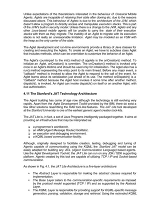 Unlike expectations of the theoreticians interested in the behaviour of Classical Mobile
Agents, Aglets are incapable of retaining their state after cloning etc. due to the reasons
discussed above. This behaviour of Aglets is due to the architecture of the JVM, which
doesn't allow a program to directly access and manipulate execution stacks. This is part
of the JVM's built-in security model. Unless there is a change to the JVM, Aglets and any
other Java-based mobile agents will be unable to carry the state of their execution
stacks with them as they migrate. The inability of an Aglet to migrate with its execution
stacks is not really an unreasonable limitation. Aglet may be modeled as an FSM with
the heap as the only carrier of the state.

The Aglet development and run-time environments provide a library of Java classes for
creating and executing the Aglets. To create an Aglet, we have to subclass class Aglet
that includes methods, which can be overridden to customize the behavior of an Aglet.

The Aglet's counterpart to the init() method of applets is the onCreation() method. To
initialize an Aglet, onCreation() is overriden. The onCreation() method is invoked only
once in an Aglet's lifetime and should be used only for initialization. The Aglet also has a
run() method representing the entry point to its main thread. Before any major event, a
"callback" method is invoked to allow the Aglet to respond to the call of the event. An
Aglet learns about its serialization just ahead of its use. The method onDispatch() is a
"callback" method because the Aglet host invokes it some time after another method,
dispatch(), is invoked. An Aglet can invoke dispatch() on itself or on another Aglet, with
due authorization.

4.11 The Stanford’s JAT Technology Architecture

The Agent building has come of age now although the technology is still evolving very
rapidly. Apart from the Aglet Development Toolkit provided by the IBM, there do exist a
few other solutions resembling the RAD tool-like features. The JAT Lite tool developed
at the Stanford University is one of the earliest generic agent creation tool-kits.

The JAT Lite is, in fact, a set of Java Programs intelligently packaged together. It aims at
providing an infrastructure that may be interpreted as:

   q   a programmer’s workbench,
   q   an AMR (Agent Message Router) facilitator,
   q   an execution and debugging environment,
   q   a KQML based communication facility.

Although, originally designed to facilitate creation, testing, debugging and tuning of
Agents capable of communicating using the KQML, the Stanford JAT model can be
easily adapted for building any ACL (Agent Communication Language) based agents.
Like the Aglet Development Tool-kit, the JAT Lite can run on any JDK / SDK supporting
platform. Agents created by this tool are capable of utilizing TCP / IP and Socket-based
communication.

As shown in Fig. 4.1, the JAT Lite Architecture is a five-layer architecture:

   •   The Abstract Layer is responsible for making the abstract classes required for
       implementation.
   •   The Base Layer caters to the communication-specific requirements as imposed
       by the protocol model supported (TCP / IP) and as supported by the Abstract
       Layer.
   •   The KQML Layer is responsible for providing support for KQML-specific message
       generation, parsing, validation, storage and retrieval. Using the extended KQML
 