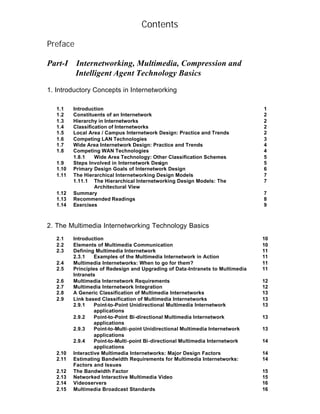 Contents

Preface

Part-I    Internetworking, Multimedia, Compression and
          Intelligent Agent Technology Basics

1. Introductory Concepts in Internetworking

   1.1    Introduction                                                           1
   1.2    Constituents of an Internetwork                                        2
   1.3    Hierarchy in Internetworks                                             2
   1.4    Classification of Internetworks                                        2
   1.5    Local Area / Campus Internetwork Design: Practice and Trends           2
   1.6    Competing LAN Technologies                                             3
   1.7    Wide Area Internetwork Design: Practice and Trends                     4
   1.8    Competing WAN Technologies                                             4
          1.8.1    Wide Area Technology: Other Classification Schemes            5
   1.9    Steps Involved in Internetwork Design                                  5
   1.10   Primary Design Goals of Internetwork Design                            6
   1.11   The Hierarchical Internetworking Design Models                         7
          1.11.1 The Hierarchical Internetworking Design Models: The             7
                   Architectural View
   1.12   Summary                                                                7
   1.13   Recommended Readings                                                   8
   1.14   Exercises                                                              9



2. The Multimedia Internetworking Technology Basics
   2.1    Introduction                                                           10
   2.2    Elements of Multimedia Communication                                   10
   2.3    Defining Multimedia Internetwork                                       11
          2.3.1    Examples of the Multimedia Internetwork in Action             11
   2.4    Multimedia Internetworks: When to go for them?                         11
   2.5    Principles of Redesign and Upgrading of Data-Intranets to Multimedia   11
          Intranets
   2.6    Multimedia Internetwork Requirements                                   12
   2.7    Multimedia Internetwork Integration                                    12
   2.8    A Generic Classification of Multimedia Internetworks                   13
   2.9    Link based Classification of Multimedia Internetworks                  13
          2.9.1    Point-to-Point Unidirectional Multimedia Internetwork         13
                   applications
          2.9.2    Point-to-Point Bi-directional Multimedia Internetwork         13
                   applications
          2.9.3    Point-to-Multi-point Unidirectional Multimedia Internetwork   13
                   applications
          2.9.4    Point-to-Multi-point Bi-directional Multimedia Internetwork   14
                   applications
   2.10   Interactive Multimedia Internetworks: Major Design Factors             14
   2.11   Estimating Bandwidth Requirements for Multimedia Internetworks:        14
          Factors and Issues
   2.12   The Bandwidth Factor                                                   15
   2.13   Networked Interactive Multimedia Video                                 15
   2.14   Videoservers                                                           16
   2.15   Multimedia Broadcast Standards                                         16
 