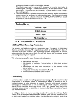 provides registration support and additional features.
   •    The Router Layer, as the name rightly suggests, is primarily responsible for
        routing Agent Messages. Additional functionality of this layer includes Name
        Registration, Crash Recovery and providing expected support to the Protocol
        Layer sitting atop it.
   •    The Protocol Layer is primarily responsible for providing higher-level protocol
        support as may be necessary for any given Inter-Agent Communication over the
        Internet, intranets or extranets. Protocols like SMTP, HTTP and FTP are already
        supported by the current version of the JAT Lite.


        Protocol Layer
                                      Router Layer
                                      KQML Layer
                                       Base Layer
                                    Abstract Layer
       Fig. 4.1: The Stanford’s JAT Architecture

4.12 The JAFMAS Technology Architecture

The acronym JAFMAS stands for the Java-based Agent Framework for Multi-Agent
Systems. Unlike the Stanford JAT, it is particularly suitable for the Carl Searle’s ‘Speech-
Act’-based Multi-Agent Systems. This environment aids the development of scalable,
autoconfigurable and fault-tolerant MAS. The JAFMA, like the JAT, provides a general
purpose Agent development support.

This scheme enforces a five-stage development methodology:

               •   Identification of agents,
               •   Identification of dialogues / conversations to take place amongst
                   agents,
               •   Identification of rules and conventions to be followed during
                   conversations,
               •   Analysis of the resulting Conversation Model &
               •   Implementation of the Multi-Agent System.


4.13 Summary

Agents have been used in networking applications since ages. Due to recent impact of
the Business AI, a renewed interest in internetworking agents of ordinary as well as
intelligent classes is being witnessed at present. There do exist several competing
technologies to build stationary as well as mobile agents of both categories. Java-based
agents are fast becoming developers’ choice. KQML-Java combine offers yet another
interesting feature-rich set of capabilities in development and communication of agents
over the internetworks.

An Intelligent System is often a knowledge-based multi-agent system. Simple Gopher
Agents act as an intelligent or non-intelligent interface agent that may, for instance, act
as appointment tracking and alerting system. Service Agents are explicitly designed to
 