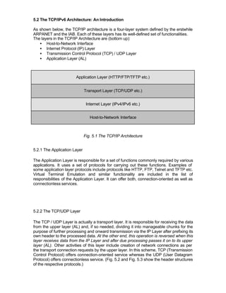 5.2 The TCP/IPv6 Architecture: An Introduction

As shown below, the TCP/IP architecture is a four-layer system defined by the erstwhile
ARPANET and the IAB. Each of these layers has its well-defined set of functionalities.
The layers in the TCP/IP Architecture are (bottom up):
   • Host-to-Network Interface
   • Internet Protocol (IP) Layer
   • Transmission Control Protocol (TCP) / UDP Layer
   • Application Layer (AL)



                        Application Layer (HTTP/FTP/TFTP etc.)


                              Transport Layer (TCP/UDP etc.)


                               Internet Layer (IPv4/IPv6 etc.)


                                 Host-to-Network Interface



                              Fig. 5.1 The TCP/IP Architecture


5.2.1 The Application Layer

The Application Layer is responsible for a set of functions commonly required by various
applications. It uses a set of protocols for carrying out these functions. Examples of
some application layer protocols include protocols like HTTP, FTP, Telnet and TFTP etc.
Virtual Terminal Emulation and similar functionality are included in the list of
responsibilities of the Application Layer. It can offer both, connection-oriented as well as
connectionless services.




5.2.2 The TCP/UDP Layer

The TCP / UDP Layer is actually a transport layer. It is responsible for receiving the data
from the upper layer (AL) and, if so needed, dividing it into manageable chunks for the
purpose of further processing and onward transmission via the IP Layer after prefixing its
own header to the processed data. At the other end, this operation is reversed when this
layer receives data from the IP Layer and after due processing passes it on to its upper
layer (AL). Other activities of this layer include creation of network connections as per
the transport connection requests by the upper layer. In this scheme, TCP (Transmission
Control Protocol) offers connection-oriented service whereas the UDP (User Datagram
Protocol) offers connectionless service. (Fig. 5.2 and Fig. 5.3 show the header structures
of the respective protocols.)
 