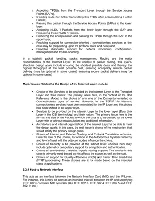 n   Accepting TPDUs from the Transport Layer through the Service Access
           Points (SAPs),
       n   Deciding route (for further transmitting this TPDU after encapsulating it within
           Packet),
       n   Passing this packet through the Service Access Points (SAPs) to the lower
           layer,
       n   Accepting NLDU / Packets from the lower layer through the SAP and
           Processing these NLDU / Packets,
       n   Removing the encapsulation and passing the TPDU through the SAP to the
           upper layer,
       n   Providing support for connection-oriented / connectionless services as the
           case may be (depending upon the protocol stack and need) and
       n   Providing diagnostic support for network monitoring, configuration,
           management and trouble-shooting.

In a nutshell, packet handling, packet management, Routing are the major
responsibilities of the Internet Layer. In the context of packet routing, this layer’s
structural design goals include ensuring the shortest possible delay and thereby the
highest throughput at the least possible cost, ensuring acceptably reliable packet
delivery (may be optional in some cases), ensuring secure packet delivery (may be
optional in some cases)


Major Issues Related to the Design of the Internet Layer include:

       •   Choice of the Services to be provided by the Internet Layer to the Transport
           Layer and their nature: The primary issue here, in the context of the OSI
           Reference Model, is the choice of any one of the Connection-oriented or
           Connectionless types of service. However, in the TCP/IP Architecture,
           connectionless services have been mandated for the IP Layer and this choice
           has been shifted to the upper layer.
       •   Services to be provided by the Internet Layer to the lower layer (Data Link
           Layer in the OSI terminology) and their nature: The primary issue here is the
           format and size of the Packet in which the data is to be passed to the lower
           Layer with or without encapsulation and additional information.
       •   Architecture and internal organization of the Internet Layer to be able to meet
           the design goals: In this case, the real issue is choice of the mechanism that
           would satisfy the primary design goals.
       •   Choice of Interior and Exterior Routing and Protocol Translation schemes:
           Here the role of the Router, its location in the Autonomous System hierarchy
           and level of trust with the adjacent nodes influence the choice.
       •   Choice of Security to be provided at the subnet level: Choices here may
           include optional or compulsory support for encryption and authentication.
       •   Choice of conventional / mobile / hybrid routing support: The choice in this
           case is primarily need-based as this affects the scope as well as the cost.
       •   Choice of support for Quality-of-Service (QoS) and Faster Than Real-Time
           (FTRT) processing: These choices are to be made based on the intended
           class of applications.

5.2.4 Host to Network Interface

This acts as an interface between the Network Interface Card (NIC) and the IP-Layer.
For instance, this is may be seen as an interface that sits between the IP and underlying
IEEE 802.x compliant NIC controller (like IEEE 802.3, IEEE 802.4, IEEE 802.5 and IEEE
802.11 etc.)
 