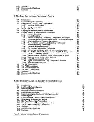 2.16   Summary                                                               17
   2.17   Recommended Readings                                                  18
   2.18   Exercises                                                             19



3. The Data Compression Technology Basics
   3.1    Introduction                                                          21
   3.2    Space / Storage Compression                                           22
   3.3    Lossy versus Lossless Data Compression                                22
          3.3.1   Lossless Compression                                          22
          3.3.2   Lossy Compression                                             22
   3.4    Graphics Metafiles                                                    23
   3.5    Language-based Redundancy Probabilities                               23
   3.6    Primary Classes of Data Encoding Techniques                           23
          3.6.1   Entropy Encoding                                              23
          3.6.2   Source Encoding                                               23
          3.6.3   Statistical Encoding / Arithmetic Compression Technique       23
          3.6.4   Repetitive Sequence Suppression based Encoding Technique      23
          3.6.5   Differential Source Encoding Techniques                       24
          3.6.6   The Transform based Source Encoding Techniques                24
          3.6.7   Huffman Encoding Techniques                                   24
          3.6.8   Adaptive Huffman Encoding                                     24
          3.6.9   The Lampel-Ziv Encoding Techniques                            24
          3.6.10 The Lampel-Ziv Welsh (LZW -78) Encoding Technique              25
          3.6.11 The V.42 bis / British Telecom Lampel-Ziv (BTLZ) Compression   26
                  3.6.11.1 Dictionary Pruning                                   26
          3.6.12 Discrete Cosine Transform based Compression Scheme             27
          3.6.13 Wavelets based Compression Scheme                              27
          3.6.14 Fractal Compression Scheme                                     27
          3.6.15 Digital Video Interactive (DVI) Compression Scheme             28
          3.6.16 Other Compression Tools                                        28
   3.7    The GIF Compression                                                   28
   3.8    The PNG Compression                                                   29
   3.9    The JPEG Compression                                                  29
   3.10   The MPEG Compression                                                  30
   3.11   Summary                                                               31
   3.12   Recommended Readings                                                  31
   3.13   Exercises                                                             32



4. The Intelligent Agent Technology in Internetworking

   4.1    Introduction                                                               34
   4.2    Intelligent Software Systems                                               34
   4.3    Intelligent Agents                                                         35
   4.4    Attributes of Intelligent Agents                                           36
   4.5    Intelligent Architectures                                                  36
   4.6    Internetworking Applications of Intelligent Agents                         37
   4.7    Role of Agents                                                             37
   4.8    Components of IA based Distributed Systems                                 37
   4.9    Other Aspects of Intelligent Agents                                        38
   4.10   IBM Aglet Technology Architecture                                          39
   4.11   The Stanford’s JAT Technology Architecture                                 40
   4.12   The JAFMAS Technology Architecture                                         41
   4.13   Summary                                                                    41
   4.14   Recommended Readings                                                       42
   4.15   Exercises                                                                  43

Part-II Internetworking System Architectures
 