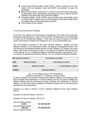 n Loose Source Routing Option (Code: 00011): meant to specify one or more
          routers (not the complete route) that MUST be traversed to reach the
          destination,
        n Record Route Option (Code: 00111): meant to record the entire route (done
          by allowing the every intermediate router along the route to add its 32-bit IP
          Address in the option-data area of the IPv4 header),
        n Timestamp Option (Code: 00100): meant to allow every intermediate router
          to put its 32-bit IP address and a 32-bit timestamp in the options-data area of
          the header (often used for debugging purposes),
        n End of Option (Code: 00000).



5.3.2 IPv4 and the World of Classes:

In the IPv4, any address is 32-bit long and is represented in four parts of one byte each
separated by decimal points or dots. (This convention of addressing in IPv4 terminology
is known as the Dot-Decimal Notation.) There exist two ways of looking at the IPv4
world: Class-based or Classful view (Classes: A, B, C, D, E) and Classless view.

The 32-bit address comprises of two parts: Network address / identifier and Host
address / identifier. In the class-based version, the classes are designated based on the
first few bits of the Network Address portion of the IP address. For instance, as shown
below, if the first bit in this field is 0 (zero), it is a Class-A IP address; if the first two bits
in this field are 10, it is a Class-B IP address; if the first three bits in this field are 110, it
is a Class-C IP address and if first four bits are 1110, it is a Class-D (Multicast) address.

0    Network Address                              Host Address (3-octet)

10              Network Address                              Host Address (2-octet)

110                         Network Address                              Host Address (1-octet)

1110                                        Multicast Address

                     Fig. 5.5: Four Major Classes of IPv4 Addresses
                  (Class-E, with prefix 1111: reserved, not shown here)
In Class-A address, the first byte constitutes the Network Address and remaining three
bytes constitute Host Addresses. In Class-B address, the first two bytes constitute the
Network Address and the remaining two bytes constitute Host Addresses. In Class-C
address, the first three bytes constitute the Network Address and the remaining byte
represents the Host Addresses.

Example of a Class-A address: 12.0.0.3, (Network Address:12.0.0.0; Host Address:
0.0.0.3.

Example of a Class-B address: 180.16.0.1

Example of a Class-C address: 192.12.7.8

Class-A Address Range:
          1.0.0.0      -              127.255.255.255
Class-B Address Range:
          128.0.0.0    -              191.255.255.255
Class-C Address Range:
 
