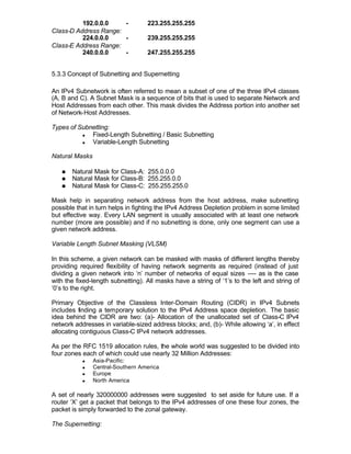 192.0.0.0    -           223.255.255.255
Class-D Address Range:
          224.0.0.0    -           239.255.255.255
Class-E Address Range:
          240.0.0.0    -           247.255.255.255


5.3.3 Concept of Subnetting and Supernetting

An IPv4 Subnetwork is often referred to mean a subset of one of the three IPv4 classes
(A, B and C). A Subnet Mask is a sequence of bits that is used to separate Network and
Host Addresses from each other. This mask divides the Address portion into another set
of Network-Host Addresses.

Types of Subnetting:
          n  Fixed-Length Subnetting / Basic Subnetting
          n  Variable-Length Subnetting

Natural Masks

   n   Natural Mask for Class-A: 255.0.0.0
   n   Natural Mask for Class-B: 255.255.0.0
   n   Natural Mask for Class-C: 255.255.255.0

Mask help in separating network address from the host address, make subnetting
possible that in turn helps in fighting the IPv4 Address Depletion problem in some limited
but effective way. Every LAN segment is usually associated with at least one network
number (more are possible) and if no subnetting is done, only one segment can use a
given network address.

Variable Length Subnet Masking (VLSM)

In this scheme, a given network can be masked with masks of different lengths thereby
providing required flexibility of having network segments as required (instead of just
dividing a given network into ‘n’ number of networks of equal sizes ---- as is the case
with the fixed-length subnetting). All masks have a string of ‘1’s to the left and string of
‘0’s to the right.

Primary Objective of the Classless Inter-Domain Routing (CIDR) in IPv4 Subnets
includes finding a temporary solution to the IPv4 Address space depletion. The basic
idea behind the CIDR are two: (a)- Allocation of the unallocated set of Class-C IPv4
network addresses in variable-sized address blocks; and, (b)- While allowing ‘a’, in effect
allocating contiguous Class-C IPv4 network addresses.

As per the RFC 1519 allocation rules, the whole world was suggested to be divided into
four zones each of which could use nearly 32 Million Addresses:
           n    Asia-Pacific:
           n    Central-Southern America
           n    Europe
           n    North America

A set of nearly 320000000 addresses were suggested to set aside for future use. If a
router ‘X’ get a packet that belongs to the IPv4 addresses of one these four zones, the
packet is simply forwarded to the zonal gateway.

The Supernetting:
 