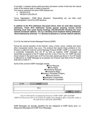 In principle, ‘a network whose prefix-boundary has lesser number of bits than the natural
mask of the network itself, is called a Supernet’.
Two ways to represent the same CIDR address are :
    n   199.28.0.0/16
    n   199.28.0.0 255.255.0.0

Terms ‘Aggregation’, ‘CIDR Block allocation’, ‘Supernetting’ etc. are often used
interchangeably in the IPv4-CIDR literature.


In addition to the IPv4 addresses discussed above, there do exist afew reserved
addresses. These IPv4 Addresses having special meaning include 0.0.0.0
denoting local host (used during booting), 255.255.255.255 denoting the local
network broadcast address, 127.x.y.z denoting local loopback testing addresses,
‘Net-id followed by all binary ‘1’s’ denotes broadcast to a remote network address.



5.3.4 On the Internet Control Message Protocol (ICMP):

During the normal operation of the Internet, many a times, errors, crashes and some
other unexpected events may occur. The protocol that reports these problems to the
Routers is called the Internet Control Message Protocol (ICMP). ICMP is a protocol that
is practically inseparable from the IP as both go together. ICMP messages are
transmitted as payload of the IP header and this is why in the Fig. 5.6, ICMP has been
shown placed in the same layer as IP but has been placed just above it. If an IP header
is followed by an ICMP Message as its payload, the Protocol Type field of the IP header
shall carry a code of ‘1’.

Some of the common ICMP messages include:
                                      nEcho Request,
                                       nEcho Reply,
                                  nTimestamp Request,
                                    nTimestamp Reply,
                              nRedirect, Parameter Problem,
                                     nSource Quench,
                                nDestination Unreachable,
                                nTime Expired / Exceeded

       ICMP                      IGMP

                                  IPv4
                                                                                ARP       RARP

       Fig.5.6: IPv4 and Its Accompanying Protocols: ICMP, IGMP, ARP and RARP
(DHCP not shown here due to its location at a higher layer though its effect is typically visible at
                          the same level as that of the ARP/RARP)


ICMP Messages are typically classified into two categories of ICMP Query (and / or
Response) Messages and ICMP Error Messages.
 