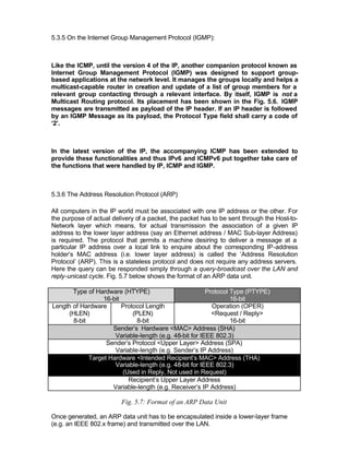 5.3.5 On the Internet Group Management Protocol (IGMP):



Like the ICMP, until the version 4 of the IP, another companion protocol known as
Internet Group Management Protocol (IGMP) was designed to support group-
based applications at the network level. It manages the groups locally and helps a
multicast-capable router in creation and update of a list of group members for a
relevant group contacting through a relevant interface. By itself, IGMP is not a
Multicast Routing protocol. Its placement has been shown in the Fig. 5.6. IGMP
messages are transmitted as payload of the IP header. If an IP header is followed
by an IGMP Message as its payload, the Protocol Type field shall carry a code of
‘2’.



In the latest version of the IP, the accompanying ICMP has been extended to
provide these functionalities and thus IPv6 and ICMPv6 put together take care of
the functions that were handled by IP, ICMP and IGMP.



5.3.6 The Address Resolution Protocol (ARP)

All computers in the IP world must be associated with one IP address or the other. For
the purpose of actual delivery of a packet, the packet has to be sent through the Host-to-
Network layer which means, for actual transmission the association of a given IP
address to the lower layer address (say an Ethernet address / MAC Sub-layer Address)
is required. The protocol that p  ermits a machine desiring to deliver a message at a
particular IP address over a local link to enquire about the corresponding IP-address
holder’s MAC address (i.e. lower layer address) is called the ‘Address Resolution
Protocol’ (ARP). This is a stateless protocol and does not require any address servers.
Here the query can be responded simply through a query-broadcast over the LAN and
reply-unicast cycle. Fig. 5.7 below shows the format of an ARP data unit.

       Type of Hardware (HTYPE)                          Protocol Type (PTYPE)
                  16-bit                                          16-bit
Length of Hardware       Protocol Length                   Operation (OPER)
     (HLEN)                  (PLEN)                        <Request / Reply>
       8-bit                   8-bit                              16-bit
                     Sender’s Hardware <MAC> Address (SHA)
                      Variable-length (e.g. 48-bit for IEEE 802.3)
                   Sender’s Protocol <Upper Layer> Address (SPA)
                      Variable-length (e.g. Sender’s IP Address)
             Target Hardware <Intended Recipient’s MAC> Address (THA)
                      Variable-length (e.g. 48-bit for IEEE 802.3)
                         (Used in Reply, Not used in Request)
                           Recipient’s Upper Layer Address
                     Variable-length (e.g. Receiver’s IP Address)

                         Fig. 5.7: Format of an ARP Data Unit

Once generated, an ARP data unit has to be encapsulated inside a lower-layer frame
(e.g. an IEEE 802.x frame) and transmitted over the LAN.
 