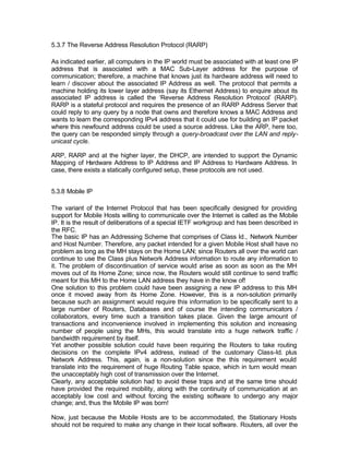 5.3.7 The Reverse Address Resolution Protocol (RARP)

As indicated earlier, all computers in the IP world must be associated with at least one IP
address that is associated with a MAC Sub-Layer address for the purpose of
communication; therefore, a machine that knows just its hardware address will need to
learn / discover about the associated IP Address as well. The protocol that permits a
machine holding its lower layer address (say its Ethernet Address) to enquire about its
associated IP address is called the ‘Reverse Address Resolution Protocol’ (RARP).
RARP is a stateful protocol and requires the presence of an RARP Address Server that
could reply to any query by a node that owns and therefore knows a MAC Address and
wants to learn the corresponding IPv4 address that it could use for building an IP packet
where this newfound address could be used a source address. Like the ARP, here too,
the query can be responded simply through a query-broadcast over the LAN and reply-
unicast cycle.

ARP, RARP and at the higher layer, the DHCP, are intended to support the Dynamic
Mapping of H  ardware Address to IP Address and IP Address to Hardware Address. In
case, there exists a statically configured setup, these protocols are not used.


5.3.8 Mobile IP

The variant of the Internet Protocol that has been specifically designed for providing
support for Mobile Hosts willing to communicate over the Internet is called as the Mobile
IP. It is the result of deliberations of a special IETF workgroup and has been described in
the RFC.
The basic IP has an Addressing Scheme that comprises of Class Id., Network Number
and Host Number. Therefore, any packet intended for a given Mobile Host shall have no
problem as long as the MH stays on the Home LAN; since Routers all over the world can
continue to use the Class plus Network Address information to route any information to
it. The problem of discontinuation of service would arise as soon as soon as the MH
moves out of its Home Zone; since now, the Routers would still continue to send traffic
meant for this MH to the Home LAN address they have in the know of!
One solution to this problem could have been assigning a new IP address to this MH
once it moved away from its Home Zone. However, this is a non-solution primarily
because such an assignment would require this information to be specifically sent to a
large number of Routers, Databases and of course the intending communicators /
collaborators, every time such a transition takes place. Given the large amount of
transactions and inconvenience involved in implementing this solution and increasing
number of people using the MHs, this would translate into a huge network traffic /
bandwidth requirement by itself.
Yet another possible solution could have been requiring the Routers to take routing
decisions on the complete IPv4 address, instead of the customary Class-Id. plus
Network Address. This, again, is a non-solution since the this requirement would
translate into the requirement of huge Routing Table space, which in turn would mean
the unacceptably high cost of transmission over the Internet.
Clearly, any acceptable solution had to avoid these traps and at the same time should
have provided the required mobility, along with the continuity of communication at an
acceptably low cost and without forcing the existing software to undergo any major
change; and, thus the Mobile IP was born!

Now, just because the Mobile Hosts are to be accommodated, the Stationary Hosts
should not be required to make any change in their local software. Routers, all over the
 