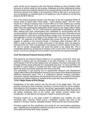 world, should not be required to alter their Routing Software as well as Routing Table
structures or entries merely for this purpose. Databases and other collaborating entities
should not need to be explicitly informed of the changed identity of the MH. No extra cost
should be required to be added to the transactions while an MH was in its home zone.
As a consequence, an important goal of not assigning a new IP address to the MH was
added to the IETF-WG list.

One of the several proposed solutions was that each of the site supporting Mobile IP
should create an Agent called ‘Home Agent’ / ‘Home Address Agent’. This HA / HAA
should be in charge of keeping track of which MHs of its home network are currently
visiting a foreign network zone; and providing support services to these MHs as per
need. Each site supporting the visiting MHs should create its own Agent called ‘Foreign
Agent’ / ‘Care-of Agent’. This FA / COA should be responsible for identifying the visiting
MHs, keeping their track, authenticating their credentials by communicating with the
corresponding HA / HAA and providing support services as per need. Whenever anyone
sends packets for a MH that is currently visiting a foreign zone, the Router at the home
zone attempts to resolve the address of the intended MH in the usual way of employing
the ARP. The response to this ARP broadcast then comes from the HA / HAA, which
supplies its address to the enquiring Router. A technique called Gratutious ARP (G-
ARP) is used to take care of invalid cache-entry in the Router. Once the packet is
received by the HA / HAA, it encapsulates it and passes it to the IP address of the COA /
FA, who on receipt, decapsulates and sends the packet to the visiting MH. This is
immediately followed by sending the IP address of the current COA / FA to the original
sender, so that any subsequent communication could use this new address thereafter.

5.3.9 The Internet Protocol Version 6 (IPv6)

IPv6 stands for the Internet Protocol Version 6. It is successor of the IPv4, which was
designed in keeping with the technologies of the early Seventies. It does away with
some features of the IPv4 while adding many new features. One basic advantage is the
enlarged address space (adequate for a reasonably long time). To many scientists, this
by itself is a good reason to consider the IPv6. There exist many practical problems
before the world could finally switchover from IPv4 to the IPv6.
This specification is still evolving and an experimental Research and Development
Tested called 6-Bone (IPv6 Backbone inspired by the success of the Multicast Backbone
(M-Bone) experiment) exists. This is a collaborative test-bed involving universities,
companies, research laboratories and individuals the world over. A wealth of information
about this and related initiatives is available at the project site: http://www.6bone.net/.
5.3.9.1 Major Goals of IPv6 Design

Simplification of the basic protocol was the first goal of the design team. This was
primarily achieved by three measures: providing a common format for all the headers,
eliminating the IPv4 procedure used for ‘hop-by-hop’ segmentation handling and doing
away with the header checksum, padding, header length and options fields. Reduction in
the packet processing time at the routers was another primary design goal.
Simplification, as attempted by the designers, helped in achieving this goal.

Providing support for a very large number of addresses was probably the most
immediate goal. Providing 128-bit source / destination address took care of this
objective. It remains; however, debatable whether 128-bit was the best choice possible.

Providing support for flow specification and priority for the time-sensitive applications
was a capability that the designers wanted to provide to this new version. Introducing the
Flow Label and Priority fields made it possible.
 