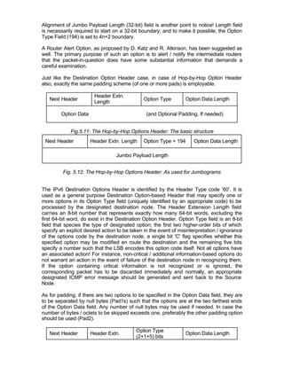 Alignment of Jumbo Payload Length (32-bit) field is another point to notice! Length field
is necessarily required to start on a 32-bit boundary; and to make it possible, the Option
Type Field (194) is set to 4n+2 boundary.

A Router Alert Option, as proposed by D. Katz and R. Atkinson, has been suggested as
well. The primary purpose of such an option is to alert / notify the intermediate routers
that the packet-in-question does have some substantial information that demands a
careful examination.

Just like the Destination Option Header case, in case of Hop-by-Hop Option Header
also, exactly the same padding scheme (of one or more pads) is employable.

                        Header Extn.
   Next Header                                Option Type        Option Data Length
                        Length

        Option Data                            (and Optional Padding, If needed)


             Fig.5.11: The Hop-by-Hop Options Header: The basic structure
 Next Header          Header Extn. Length     Option Type = 194      Option Data Length

                                  Jumbo Payload Length


         Fig. 5.12: The Hop-by-Hop Options Header: As used for Jumbograms


The IPv6 Destination Options Header is identified by the Header Type code ’60’. It is
used as a general purpose Destination Option-based Header that may specify one or
more options in its Option Type field (uniquely identified by an appropriate code) to be
processed by the designated destination node. The Header Extension Length field
carries an 8-bit number that represents exactly how many 64-bit words, excluding the
first 64-bit word, do exist in the Destination Option Header. Option Type field is an 8-bit
field that species the type of designated option; the first two higher-order bits of which
specify an explicit desired action to be taken in the event of misinterpretation / ignorance
of the options code by the destination node, a single bit 'C' flag specifies whether this
specified option may be modified en route the destination and the remaining five bits
specify a number such that the LSB encodes this option code itself. Not all options have
an associated action! For instance, non-critical / additional information-based options do
not warrant an action in the event of failure of the destination node in recognizing them.
If the option containing critical information is not recognized or is ignored, the
corresponding packet has to be discarded immediately and normally, an appropriate
designated ICMP error message should be generated and sent back to the Source
Node.

As for padding, if there are two options to be specified in the Option Data field, they are
to be separated by null bytes (Pad1s) such that the options are at the two farthest ends
of the Option Data field. Any number of null bytes may be used if needed. In case the
number of bytes / octets to be skipped exceeds one, preferably the other padding option
should be used (Pad2).

                                           Option Type
   Next Header        Header Extn.                               Option Data Length
                                           (2+1+5) bits
 