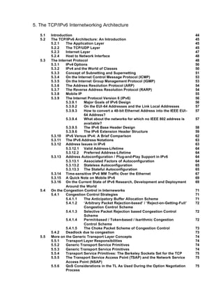 5. The TCP/IPv6 Internetworking Architecture

   5.1   Introduction                                                                        44
   5.2   The TCP/IPv6 Architecture: An Introduction                                          45
         5.2.1    The Application Layer                                                      45
         5.2.2    The TCP/UDP Layer                                                          45
         5.2.3    Internet Layer                                                             47
         5.2.4    Host to Network Interface                                                  48
   5.3   The Internet Protocol                                                               48
         5.3.1    IPv4 Options                                                               50
         5.3.2    IPv4 and the World of Classes                                              50
         5.3.3    Concept of Subnetting and Supernetting                                     51
         5.3.4    On the Internet Control Message Protocol (ICMP)                            53
         5.3.5    On the Internet Group Management Protocol (IGMP)                           53
         5.3.6    The Address Resolution Protocol (ARP)                                      54
         5.3.7    The Reverse Address Resolution Protocol (RARP)                             54
         5.3.8    Mobile IP                                                                  55
         5.3.9    The Internet Protocol Version 6 (IPv6)                                     56
                  5.3.9.1    Major Goals of IPv6 Design                                      56
                  5.3.9.2    On the EUI -64 Addresses and the Link Local Addresses           57
                  5.3.9.3    How to convert a 48-bit Ethernet Address into the IEEE EUI-     57
                             64 Address?
                  5.3.9.4    What about the networks for which no IEEE 802 address is        57
                             available?
                  5.3.9.5    The IPv6 Base Header Design                                     58
                  5.3.9.6    The IPv6 Extension Header Structure                             59
         5.3.10 IPv6 Versus IPv4: A Brief Comparison                                         62
         5.3.11 The IPv6 Address Notations                                                   63
         5.3.12 Address Issues in IPv6                                                       63
                  5.3.12.1 Valid Address-Lifetime                                            64
                  5.3.12.2 Preferred Address-Lifetime                                        64
         5.3.13 Address Autoconfiguration / Plug-and-Play Support in IPv6                    64
                  5.3.13.1 Associated Factors of Autoconfiguration                           64
                  5.3.13.2 Stateless Autoconfiguration                                       65
                  5.3.13.3 The Stateful Autoconfiguration                                    65
         5.3.14 Time-sensitive IPv6 MM Traffic Over the Ethernet                             67
         5.3.15 A Quick Note on Mobile IPv6                                                  69
         5.3.16 On the Current State of IPv6 Research, Development and Deployment            69
                  Around the World
   5.4   On the Congestion Control in Interneworks                                           71
         5.4.1    Congestion Control Strategies                                              71
                  5.4.1.1    The Anticipatory Buffer Allocation Scheme                       71
                  5.4.1.2    ‘Arbitrary Packet Rejection-based’ / ‘Reject-on-Getting-Full’   72
                             Congestion Control Scheme
                  5.4.1.3    Selective Packet Rejection based Congestion Control             72
                             Scheme
                  5.4.1.4    Permit-based / Token-based / Isarithmic Congestion              72
                             Control Scheme
                  5.4.1.5    The Choke Packet Scheme of Congestion Control                   73
         5.4.2    Deadlock due to congestion                                                 73
   5.5   More on the Generic Transport Layer Concepts                                        74
         5.5.1    Transport Layer Responsibilities                                           74
         5.5.2    Generic Transport Service Primitives                                       74
         5.5.3    Generic Transport Service Primitives                                       74
         5.5.4    Transport Service Primitives: The Berkeley Sockets Set for the TCP         75
         5.5.5    The Transport Service Access Point (TSAP) and the Network Service          75
                  Access Point (NSAP)
         5.5.6    QoS Considerations in the TL As Used During the Option Negotiation         75
                  Process
 