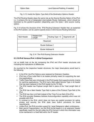 Option Data                            (and Optional Padding, If needed)


        Fig. 5.13: Inside the Option Type field of the Destination Options Header

The IPv6 Routing Header plays the same role as the Source Routing Option of the IPv4;
i.e. it contains the list of designated intermediate Router Addresses, which should be
traversed by the packet-in-question (depending upon the loose / strict source routing
option).

Fig. 5.14 shows the structure of the IPv6 Routing Extension Header that, as explained
in the IPv4 section, can be used to specify loose or strict Source Routing behaviour.


                          Header Extn.
       Next Header        Length               Routing Type = 0     Segments Left

                                         Reserved

                                     Router Address-1

                                    Router Address-N

                       Fig. 5.14: The IPv6 Routing Extension Header

5.3.10 IPv6 Versus IPv4: A Brief Comparison

Let us briefly look at the list comparing the IPv6 and IPv4 header structures and
indicating the implications of differences.

As vouched by the respective header structures, the major observations would lead to
the following:

   •    In the IPv6, the IPv4 Options were replaced by Extension Headers.
   •    IPv6 has a Flow Label field in its header primarily meant for supporting the real-
        time applications.
   •    Traffic Class field was introduced in the IPv6 header that supports priority (mainly
        for real-time applications). The IPv4 had a field called Service Type in its header
        that has been replaced in the IPv6 header by the TC field.
   •    The IPv6 header has Payload Length field in place of the Total Length field of
        IPv4.
   •    The IPv6 has a Next Header Type field in place of the Protocol Type field of the
        IPv4.
   •    The IPv6 has Hop Limit field instead of the Time-To-Live field of the IPv4.
   •    The IPv6 provides Stateless Address Autoconfiguration capability which was not
        possible with IPv4.
   •    In contrast to the IPv4, which does not have any explicit provision for aiding
        privacy and security, the IPv6 does have built-in provisions for these
        requirements.
   •    Unlike IPv4, the IPv6 provides support for large Datagrams called Jumbograms.
   •    Both permit Fragmentation, but the IPv6 format keeps it in an extension header
        specifically meant for the job unlike the IPv4 format in which this information was
        to be maintained in a fixed field within the IP header.
 