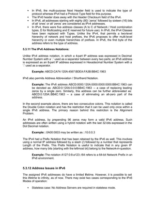 •   In IPv6, the multi-purpose Next Header field is used to indicate the type of
       protocol whereas IPv4 had a Protocol Type field for this purpose.
   •   The IPv6 header does away with the Header Checksum field of the IPv4.
   •   In IPv6, all addresses starting with eighty (80) ‘zeros’ followed by sixteen (16) bits
       of all ‘ones’ or all ‘zeros’ are considered as IPv4 addresses.
   •   In IPv4, there were five address classes (A to C of Network / Host combination
       types, D for Multicasting and E reserved for future use). In IPv6, the IPv4 Classes
       have been replaced with Types. Unlike the IPv4, that permits a two-level
       hierarchy of network and host prefixes, the IPv6 proposes to offer multi-level
       hierarchy or even multiple hierarchies of prefixes. In IPv6, the first byte of the
       address refers to the type of address.

5.3.11 The IPv6 Address Notations:

Unlike IPv4 address notation, in which a 4-part IP address was expressed in Decimal
Number System with a ‘.’ used as a separator between every two parts; an IPv6 address
is expressed as an 8-part IP address expressed in Hexadecimal Number System with a
‘:’ used as a separator.

       Example: ABCD:CA74:120A:4567:BDEA:FA3B:BB4C:1963

IPv6 also permits Address Abbreviation / Shorthand Notation.

       Example: The IPv6 address ABCD:0000:120A:0000:0000:0000:BB4C:1963 can
       be denoted as: ABCD:0:120A:0:0:0:BB4C:1963 -- a case of replacing leading
       zeros by a single zero. Similarly, this address can be further abbreviated as:
       ABCD:0:120A::BB4C:1963 -- a case of eliminating an all-zero part of the
       address.

In the second example above, there are two consecutive colons. This notation is called
the Double Colon notation and has the restriction that it can be used only once within a
single IPv6 address. The primary reason behind this restriction is the Alignment
Problem.

An IPv4 address, by prepending 96 zeros may form a valid IPv6 address. Such
addresses are often written using a hybrid notation with the last 32-bits expressed in the
Dot Decimal notation.

       Example: ::0A00:0003 may be written as ::10.0.0.3

The IPv4 had a Prefix Notation that has been retained by the IPv6 as well. This involves
using a normal IP address followed by a slash (/) followed by a number that represents
Length of the Prefix. This Prefix Notation is useful to indicate that in any given IP
address, how many bits (starting with the leftmost bit) belong to the Network-in-question.

       Example: The notation A127:0:8:a123::/64 refers to a 64-bit Network Prefix in an
       IPv6 environment.


5.3.12 Address Issues in IPv6

The assigned IPv6 addresses do have a limited lifetime. However, it is possible to set
this lifetime to infinity, as of now. There may exist two cases corresponding to the IPv6
Modes of operation:

   •   Stateless case: No Address Servers are required in stateless mode.
 