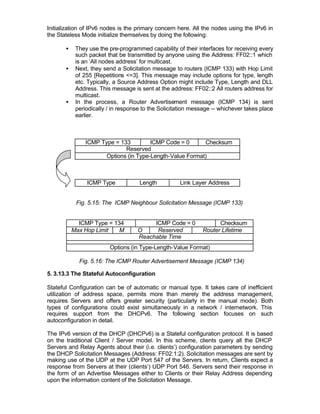 Initialization of IPv6 nodes is the primary concern here. All the nodes using the IPv6 in
the Stateless Mode initialize themselves by doing the following:

       •    They use the pre-programmed capability of their interfaces for receiving every
            such packet that be transmitted by anyone using the Address: FF02::1 which
            is an ‘All nodes address’ for multicast.
       •    Next, they send a Solicitation message to routers (ICMP 133) with Hop Limit
            of 255 [Repetitions <=3]. This message may include options for type, length
            etc. Typically, a Source Address Option might include Type, Length and DLL
            Address. This message is sent at the address: FF02::2 All routers address for
            multicast.
       •    In the process, a Router Advertisement message (ICMP 134) is sent
            periodically / in response to the Solicitation message -- whichever takes place
            earlier.



                ICMP Type = 133         ICMP Code = 0      Checksum
                              Reserved
                       Options (in Type-Length-Value Format)



                ICMP Type            Length          Link Layer Address


            Fig. 5.15: The ICMP Neighbour Solicitation Message (ICMP 133)


             ICMP Type = 134             ICMP Code = 0              Checksum
           Max Hop Limit   M        O     Reserved            Router Lifetime
                                    Reachable Time
                         Options (in Type-Length-Value Format)

             Fig. 5.16: The ICMP Router Advertisement Message (ICMP 134)

5. 3.13.3 The Stateful Autoconfiguration

Stateful Configuration can be of automatic or manual type. It takes care of inefficient
utilization of address space, permits more than merely the address management,
requires Servers and offers greater security (particularly in the manual mode). Both
types of configurations could exist simultaneously in a network / internetwork. This
requires support from the DHCPv6. The following section focuses on such
autoconfiguration in detail.

The IPv6 version of the DHCP (DHCPv6) is a Stateful configuration protocol. It is based
on the traditional Client / Server model. In this scheme, clients query all the DHCP
Servers and Relay Agents about their (i.e. clients’) configuration parameters by sending
the DHCP Solicitation Messages (Address: FF02:1:2). Solicitation messages are sent by
making use of the UDP at the UDP Port 547 of the Servers. In return, Clients expect a
response from Servers at their (clients’) UDP Port 546. Servers send their response in
the form of an Advertise Messages either to Clients or their Relay Address depending
upon the information content of the Solicitation Message.
 