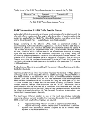 Finally, format of the DHCP Reconfigure Message is as shown in the Fig. 5.22.

              Message-Type           Reserved            Transaction ID
                               Server Address (128-bit)
                         Configuration Parameters / Extensions

                     Fig. 5.22 DHCP Reconfigure Message Format



5.3.14 Time-sensitive IPv6 MM Traffic Over the Ethernet

Multimedia traffic is time-sensitive and hence synchronization of one data type with the
other(s) is often a requirement. One way to solve the problem of synchronization is by
assigning a quality of service (QoS). The million Dollar question here is that where do we
enforce this and exactly how --- so as to have a cost-effective solution!

Setups comprising of the Ethernet LANs, need an economical method of
accommodating multimedia-networking applications. It is here that the IEEE 802.9a:
Isochronous Ethernet (also known as ISLAN-16T, or isoEthernet) comes into picture. A
LAN is called Isochronous if it operates in real time. (The standard 8-kHz clock defines
this time.) The IEEE 802.3 / Ethernet networks are asynchronous and have no clocking
signal that may be needed by the multimedia components (e.g. voice). Clearly, the
isochronous scheme symbolizes a departure from the original Ethernet scheme. This
scheme (IEEE 802.9a) considers voice as the critical component. The Isochronous
Ethernet symbolizes the marriage of multirate ISDN to the IEEE 802.3 / Ethernet. This
combination of the two technologies makes it possible to offer guaranteed QoS for voice
in MMI applications.

The Isochronous Ethernet is compatible with the common videoconferencing, and video-
distribution standards.

Isochronous Ethernet is a hybrid network that integrates the standard 10 Mbps Ethernet
technology with the 6.144 Mbps of Isochronous (ISDN) technology. A total of 16 Mbps is
thus made available to any application. This is why it is sometimes called as Integrated
Services Local Area Network, or ISLAN 16-T. The well-known 4B:5B-encoding scheme
allows the total bandwidth to be 16 Mbps while still using the same good old 20 MHz
clock that provides only 10 Mbps with the Manchester encoding. Isochronous Ethernet
provides ninety six 64-Kbps ISDN B channels over the CAT-3 / CAT-5 cable. Such a
good bandwidth may be adequate for a multi-point videoconference with over five
participants (operating at the 384-Kbps). Yet adequate bandwidth remains available for
the Whiteboard-based shared fora, E- FAX (Group-4), E-mail and Voice-mail etc. over
independent frequency-bands / channels.

The Isochronous Ethernet solution is one of the most cost-effective multimedia
networking solutions currently available. For integrating this solution to an existing IEEE
802.3 environment, only the following steps are required:

     1.        Replace the existing 10BaseT hub with an Isochronous Ethernet hub.
     2.        Replace the existing Ethernet Adapter cards of the identified Multimedia
           systems with Isochronous Ethernet Adapters so as to connect these
           systems to the above-referred hub.
 