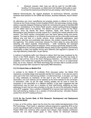 3.        Wherever required, older hubs can still be used for non-MM traffic
           handling. For this purpose, an Attachment Unit Interface (AUI) cable is used
           to connect the Isochronous Ethernet hub and existing / older Ethernet hubs.

National Semiconductor, the original developer of Isochronous Ethernet, provides
hardware level solutions for the OEMs like Ericsson, Business Networks, Ascom Nexion
etc.

An alternative and more cost-effective but propriety solution is offered by the 3Com.
Termed as the Priority Access Control Enabled (PACE), this technology involves simply
adding a specially designed Workgroup Switch for connecting the group of identified MM
systems / workstations. In the 3Com PACE solution, neither existing Ethernet Adapters
nor the cables need to be replaced. This feature has proven a boon for the PACE
solution, since big brands like Silicon Graphics, Apple, Dell, Novell and Sun
Microsystems have decided to provide support for it, sensing the market potential of the
solution. The PACE solution concentrates upon the frame delivery timing and priority
aspects. The basic problems in an Ethernet environment are the unbounded worst-case
delivery time and lack of a priority scheme. Since multimedia applications need
consistent, jitter-free and predictable data delivery, this problem required fixing right in
the beginning. This solution overcomes reduces the frame delay by using star-wired
switching and select propriety enhancements -- while maintaining the backward
compatibility with existing Ethernet adapters. PACE employs specifically designed traffic-
control algorithms for providing predictable delivery delay by flow regulation (and thereby
minimization of jitter) and thereby forcing each Ethernet LAN segment to operate at a
very high efficiency (nearly 98%, as per claims).

A method of prioritizing traffic over Ethernet to deliver QoS has been employed by the
3Com in the PACE solution. This propriety prioritization scheme offers two levels of
service: high and low. One of the 3Com Workgroup Switches -- the LinkSwitch 1000 is
available in the market that supports this technology, more or less on an experimental
basis. As of now, however, the PACE technology has not been able to actually provide
the QoS guarantee often required for high-quality MMI interactions.

5.3.15 A Quick Note on Mobile IPv6

In contrast to the Mobile IP (i.e.Mobile IPv4) discussed earlier, the Mobile IPv6
represents a complete design that separates identity from location. It can also be used to
solve part of the host multi-homing problem. A multi-homed host, in principle, can have
as many addresses as interfaces. At the start of any TCP connection or a UDP
association, one such address can be selected as the home address for the connection
or association. Later, as per the need, binding updates can be used to move the
connection or the association to a different interface. It has been suggested that site
multi-homing may be seen as a variation of host m        ulti-homing, assigning as many
addresses to each host as many providers to the site. As one of the discussion threads
at the IETF suggests: “Use a variation of MobileIPv6 to improve host multi-homing; solve
site-multi-homing by treating it as a variation of host-multi-homing”. (Christian Huitema
quoted from the IETF mailing archives.)


5.3.16 On the Current State of IPv6 Research, Development and Deployment
Around the World

In Asia, as of this writing, Japan has the done the most visible test-deployments of the
IPv6 technology. There exists a Japanese national programme supporting IPv6 as the
country has pledged itself to achieve the national-wide IPv6-capability by the year 2005.
Project WIDE and numerous other projects have already made sizeable contribution
towards this and other related goals. In India, Centre for Advanced Software
 