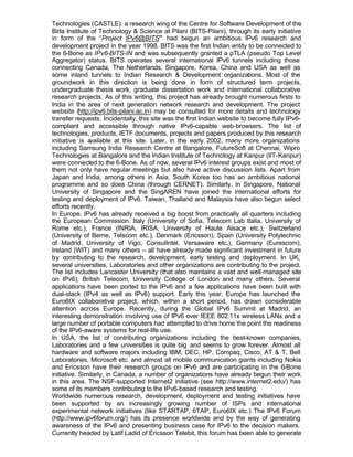 Technologies (CASTLE): a research wing of the Centre for Software Development of the
Birla Institute of Technology & Science at Pilani (BITS-Pilani), through its early initiative
in form of the “Project IPv6@BITS” had begun an ambitious IPv6 research and
development project in the year 1998. BITS was the first Indian entity to be connected to
the 6-Bone as IPv6-BITS-IN and was subsequently granted a pTLA (pseudo Top Level
Aggregator) status. BITS operates several international IPv6 tunnels including those
connecting Canada, The Netherlands, Singapore, Korea, China and USA as well as
some inland tunnels to Indian Research & Development organizations. Most of the
groundwork in this direction is being done in form of structured term projects,
undergraduate thesis work, graduate dissertation work and international collaborative
research projects. As of this writing, this project has already brought numerous firsts to
India in the area of next generation network research and development. The project
website (http://ipv6.bits-pilani.ac.in) may be consulted for more details and technology
transfer requests. Incidentally, this site was the first Indian website to become fully IPv6-
compliant and accessible through native IPv6-capable web-browsers. The list of
technologies, products, IETF documents, projects and papers produced by this research
initiative is available at this site. Later, in the early 2002, many more organizations
including Samsung India Research Centre at Bangalore, FutureSoft at Chennai, Wipro
Technologies at Bangalore and the Indian Institute of Technology at Kanpur (IIT-Kanpur)
were connected to the 6-Bone. As of now, several IPv6 interest groups exist and most of
them not only have regular meetings but also have active discussion lists. Apart from
Japan and India, among others in Asia, South Korea too has an ambitious national
programme and so does China (through CERNET). Similarly, in Singapore, National
University of Singapore and the SingAREN have joined the international efforts for
testing and deployment of IPv6. Taiwan, Thailand and Malaysia have also begun select
efforts recently.
In Europe, IPv6 has already received a big boost from practically all quarters including
the European Commission. Italy (University of Sofia, Telecom Lab Italia, University of
Rome etc.), France (INRIA, IRISA, University of Haute Alsace etc.), Switzerland
(University of Berne, Telscom etc.), Denmark (Ericsson), Spain (University Polytechnic
of Madrid, University of Vigo, ConsulIntel, Versaware etc.), Germany (Eurescom),
Ireland (WIT) and many others – all have already made significant investment in future
by contributing to the research, development, early testing and deployment. In UK,
several universities, Laboratories and other organizations are contributing to the project.
The list includes Lancaster University (that also maintains a vast and well-managed site
on IPv6), British Telecom, University College of London and many others. Several
applications have been ported to the IPv6 and a few applications have been built with
dual-stack (IPv4 as well as IPv6) support. Early this year, Europe has launched the
Euro6IX collaborative project, which, within a short period, has drawn considerable
attention across Europe. Recently, during the Global IPv6 Summit at Madrid, an
interesting demonstration involving use of IPv6 over IEEE 802.11x wireless LANs and a
large number of portable computers had attempted to drive home the point the readiness
of the IPv6-aware systems for real-life use.
In USA, the list of contributing organizations including the best-known companies,
Laboratories and a few universities is quite big and seems to grow forever. Almost all
hardware and software majors including IBM, DEC, HP, Compaq, Cisco, AT & T, Bell
Laboratories, Microsoft etc. and almost all mobile communication giants including Nokia
and Ericsson have their research groups on IPv6 and are participating in the 6-Bone
initiative. Similarly, in Canada, a number of organizations have already begun their work
in this area. The NSF-supported Internet2 initiative (see http://www.internet2.edu/) has
some of its members contributing to the IPv6-based research and testing.
Worldwide numerous research, development, deployment and testing initiatives have
been supported by an increasingly growing number of ISPs and international
experimental network initiatives (like STARTAP, 6TAP, Euro6IX etc.) The IPv6 Forum
(http://www.ipv6forum.org/) has its presence worldwide and by the way of generating
awareness of the IPv6 and presenting business case for IPv6 to the decision makers.
Currently headed by Latif Ladid of Ericsson Telebit, this forum has been able to generate
 