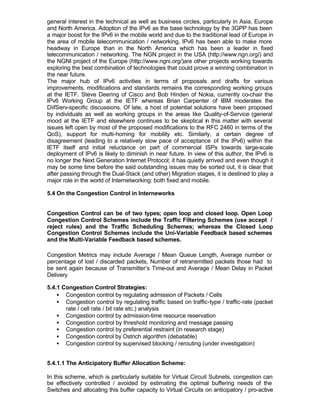 general interest in the technical as well as business circles, particularly in Asia, Europe
and North America. Adoption of the IPv6 as the base technology by the 3GPP has been
a major boost for the IPv6 in the mobile world and due to the traditional lead of Europe in
the area of mobile telecommunication / networking, IPv6 has been able to make more
headway in Europe than in the North America which has been a leader in fixed
telecommunication / networking. The NGN project in the USA (http://www.ngn.org/) and
the NGNI project of the Europe (http://www.ngni.org/)are other projects working towards
exploring the best combination of technologies that could prove a winning combination in
the near future.
The major hub of IPv6 activities in terms of proposals and drafts for various
improvements, modifications and standards remains the corresponding working groups
at the IETF. Steve Deering of Cisco and Bob Hinden of Nokia, currently co-chair the
IPv6 Working Group at the IETF whereas Brian Carpenter of IBM moderates the
DiifServ-specific discussions. Of late, a host of potential solutions have been proposed
by individuals as well as working groups in the areas like Quality-of-Service (general
mood at the IETF and elsewhere continues to be skeptical in this matter with several
issues left open by most of the proposed modifications to the RFC 2460 in terms of the
QoS), support for multi-homing for mobility etc. Similarly, a certain degree of
disagreement (leading to a relatively slow pace of acceptance of the IPv6) within the
IETF itself and initial reluctance on part of commercial ISPs towards large-scale
deployment of IPv6 is likely to diminish in near future. In view of this author, the IPv6 is
no longer the Next Generation Internet Protocol; it has quietly arrived and even though it
may be some time before the said outstanding issues may be sorted out, it is clear that
after passing through the Dual-Stack (and other) Migration stages, it is destined to play a
major role in the world of Internetworking: both fixed and mobile.

5.4 On the Congestion Control in Interneworks


Congestion Control can be of two types; open loop and closed loop. Open Loop
Congestion Control Schemes include the Traffic Filtering Schemes (use accept /
reject rules) and the Traffic Scheduling Schemes; whereas the Closed Loop
Congestion Control Schemes include the Uni-Variable Feedback based schemes
and the Multi-Variable Feedback based schemes.

Congestion Metrics may include Average / Mean Queue Length, Average number or
percentage of lost / discarded packets, Number of retransmitted packets those had to
be sent again because of Transmitter’s Time-out and Average / Mean Delay in Packet
Delivery

5.4.1 Congestion Control Strategies:
    • Congestion control by regulating admission of Packets / Cells
    • Congestion control by regulating traffic based on traffic-type / traffic-rate (packet
       rate / cell rate / bit rate etc.) analysis
    • Congestion control by admission-time resource reservation
    • Congestion control by threshold monitoring and message passing
    • Congestion control by preferential restraint (in research stage)
    • Congestion control by Ostrich algorithm (debatable)
    • Congestion control by supervised blocking / rerouting (under investigation)


5.4.1.1 The Anticipatory Buffer Allocation Scheme:

In this scheme, which is particularly suitable for Virtual Circuit Subnets, congestion can
be effectively controlled / avoided by estimating the optimal buffering needs of the
Switches and allocating this buffer capacity to Virtual Circuits on anticipatory / pro-active
 