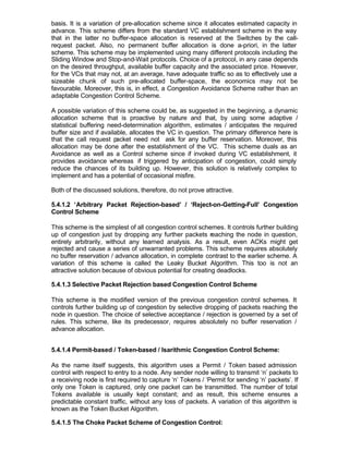 basis. It is a variation of pre-allocation scheme since it allocates estimated capacity in
advance. This scheme differs from the standard VC establishment scheme in the way
that in the latter no buffer-space allocation is reserved at the Switches by the call-
request packet. Also, no permanent buffer allocation is done a-priori, in the latter
scheme. This scheme may be implemented using many different protocols including the
Sliding Window and Stop-and-Wait protocols. Choice of a protocol, in any case depends
on the desired throughput, available buffer capacity and the associated price. However,
for the VCs that may not, at an average, have adequate traffic so as to effectively use a
sizeable chunk of such pre-allocated buffer-space, the economics may not be
favourable. Moreover, this is, in effect, a Congestion Avoidance Scheme rather than an
adaptable Congestion Control Scheme.

A possible variation of this scheme could be, as suggested in the beginning, a dynamic
allocation scheme that is proactive by nature and that, by using some adaptive /
statistical buffering need-determination algorithm, estimates / anticipates the required
buffer size and if available, allocates the VC in question. The primary difference here is
that the call request p  acket need not ask for any buffer reservation. Moreover, this
allocation may be done after the establishment of the VC. This scheme duals as an
Avoidance as well as a Control scheme since if invoked during VC establishment, it
provides avoidance whereas if triggered by anticipation of congestion, could simply
reduce the chances of its building up. However, this solution is relatively complex to
implement and has a potential of occasional misfire.

Both of the discussed solutions, therefore, do not prove attractive.

5.4.1.2 ‘Arbitrary Packet Rejection-based’ / ‘Reject-on-Getting-Full’ Congestion
Control Scheme

This scheme is the simplest of all congestion control schemes. It controls further building
up of congestion just by dropping any further packets reaching the node in question,
entirely arbitrarily, without any learned analysis. As a result, even ACKs might get
rejected and cause a series of unwarranted problems. This scheme requires absolutely
no buffer reservation / advance allocation, in complete contrast to the earlier scheme. A
variation of this scheme is called the Leaky Bucket Algorithm. This too is not an
attractive solution because of obvious potential for creating deadlocks.

5.4.1.3 Selective Packet Rejection based Congestion Control Scheme

This scheme is the modified version of the previous congestion control schemes. It
controls further building up of congestion by selective dropping of packets reaching the
node in question. The choice of selective acceptance / rejection is governed by a set of
rules. This scheme, like its predecessor, requires absolutely no buffer reservation /
advance allocation.


5.4.1.4 Permit-based / Token-based / Isarithmic Congestion Control Scheme:

As the name itself suggests, this algorithm uses a Permit / Token based admission
control with respect to entry to a node. Any sender node willing to transmit ‘n’ packets to
a receiving node is first required to capture ‘n’ Tokens / ‘Permit for sending ‘n’ packets’. If
only one Token is captured, only one packet can be transmitted. The number of total
Tokens available is usually kept constant; and as result, this scheme ensures a
predictable constant traffic, without any loss of packets. A variation of this algorithm is
known as the Token Bucket Algorithm.

5.4.1.5 The Choke Packet Scheme of Congestion Control:
 