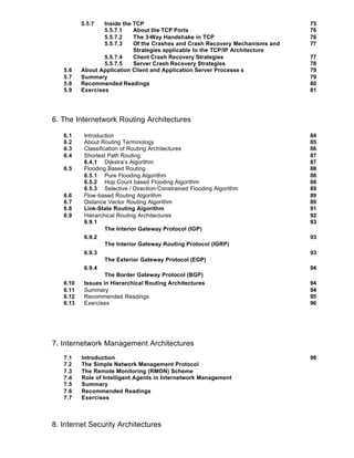 5.5.7    Inside the
                            TCP                                                75
                   5.5.7.1  About the TCP Ports                                76
                   5.5.7.2  The 3-Way Handshake in TCP                         76
                   5.5.7.3  Of the Crashes and Crash Recovery Mechanisms and   77
                            Strategies applicable to the TCP/IP Architecture
                  5.5.7.4   Client Crash Recovery Strategies                   77
                  5.5.7.5   Server Crash Recovery Strategies                   78
   5.6    About Application Client and Application Server Processe s           79
   5.7    Summary                                                              79
   5.8    Recommended Readings                                                 80
   5.9    Exercises                                                            81




6. The Internetwork Routing Architectures

   6.1     Introduction                                                        84
   6.2     About Routing Terminology                                           85
   6.3     Classification of Routing Architectures                             86
   6.4     Shortest Path Routing                                               87
           6.4.1 Dijkstra’s Algorithm                                          87
   6.5     Flooding Based Routing                                              88
           6.5.1 Pure Flooding Algorithm                                       88
           6.5.2 Hop Count based Flooding Algorithm                            88
           6.5.3 Selective / Direction-Constrained Flooding Algorithm          89
   6.6     Flow-based Routing Algorithm                                        89
   6.7     Distance Vector Routing Algorithm                                   89
   6.8     Link-State Routing Algorithm                                        91
   6.9     Hierarchical Routing Architectures                                  92
           6.9.1                                                               93
                    The Interior Gateway Protocol (IGP)
           6.9.2                                                               93
                    The Interior Gateway Routing Protocol (IGRP)
           6.9.3                                                               93
                   The Exterior Gateway Protocol (EGP)
           6.9.4                                                               94
                   The Border Gateway Protocol (BGP)
   6.10    Issues in Hierarchical Routing Architectures                        94
   6.11    Summary                                                             94
   6.12    Recommended Readings                                                95
   6.13    Exercises                                                           96




7. Internetwork Management Architectures
   7.1    Introduction                                                         98
   7.2    The Simple Network Management Protocol
   7.3    The Remote Monitoring (RMON) Scheme
   7.4    Role of Intelligent Agents in Internetwork Management
   7.5    Summary
   7.6    Recommended Readings
   7.7    Exercises



8. Internet Security Architectures
 