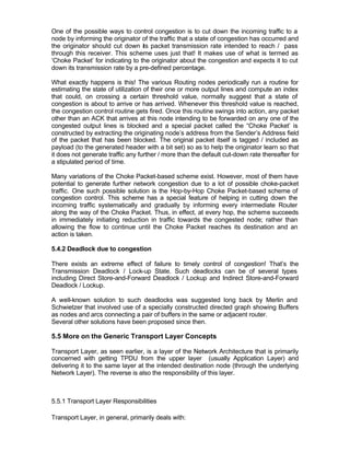 One of the possible ways to control congestion is to cut down the incoming traffic to a
node by informing the originator of the traffic that a state of congestion has occurred and
the originator should cut down its packet transmission rate intended to reach / pass
through this receiver. This scheme uses just that! It makes use of what is termed as
‘Choke Packet’ for indicating to the originator about the congestion and expects it to cut
down its transmission rate by a pre-defined percentage.

What exactly happens is this! The various Routing nodes periodically run a routine for
estimating the state of utilization of their one or more output lines and compute an index
that could, on crossing a certain threshold value, normally suggest that a state of
congestion is about to arrive or has arrived. Whenever this threshold value is reached,
the congestion control routine gets fired. Once this routine swings into action, any packet
other than an ACK that arrives at this node intending to be forwarded on any one of the
congested output lines is blocked and a special packet called the “Choke Packet’ is
constructed by extracting the originating node’s address from the Sender’s Address field
of the packet that has been blocked. The original packet itself is tagged / included as
payload (to the generated header with a bit set) so as to help the originator learn so that
it does not generate traffic any further / more than the default cut-down rate thereafter for
a stipulated period of time.

Many variations of the Choke Packet-based scheme exist. However, most of them have
potential to generate further network congestion due to a lot of possible choke-packet
traffic. One such possible solution is the Hop-by-Hop Choke Packet-based scheme of
congestion control. This scheme has a special feature of helping in cutting down the
incoming traffic systematically and gradually by informing every intermediate Router
along the way of the Choke Packet. Thus, in effect, at every hop, the scheme succeeds
in immediately initiating reduction in traffic towards the congested node; rather than
allowing the flow to continue until the Choke Packet reaches its destination and an
action is taken.

5.4.2 Deadlock due to congestion

There exists an extreme effect of failure to timely control of congestion! That’s the
Transmission Deadlock / Lock-up State. Such deadlocks can be of several types
including Direct Store-and-Forward Deadlock / Lockup and Indirect Store-and-Forward
Deadlock / Lockup.

A well-known solution to such deadlocks was suggested long back by Merlin and
Schwietzer that involved use of a specially constructed directed graph showing Buffers
as nodes and arcs connecting a pair of buffers in the same or adjacent router.
Several other solutions have been proposed since then.

5.5 More on the Generic Transport Layer Concepts

Transport Layer, as seen earlier, is a layer of the Network Architecture that is primarily
concerned with getting TPDU from the upper layer (usually Application Layer) and
delivering it to the same layer at the intended destination node (through the underlying
Network Layer). The reverse is also the responsibility of this layer.



5.5.1 Transport Layer Responsibilities

Transport Layer, in general, primarily deals with:
 
