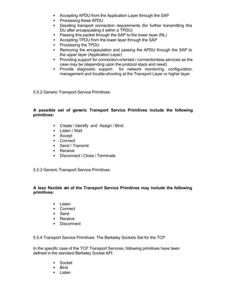 •   Accepting APDU from the Application Layer through the SAP
           •   Processing these APDU
           •   Deciding transport connection requirements (for further transmitting this
               DU after encapsulating it within a TPDU)
           •   Passing this packet through the SAP to the lower layer (NL)
           •   Accepting TPDU from the lower layer through the SAP
           •   Processing the TPDU
           •   Removing the encapsulation and passing the APDU through the SAP to
               the upper layer (Application Layer)
           •   Providing support for connection-oriented / connectionless services as the
               case may be (depending upon the protocol stack and need)
           •   Provide diagnostic support        for network monitoring, configuration,
               management and trouble-shooting at the Transport Layer or higher layer.



5.5.2 Generic Transport Service Primitives:



A possible set of generic Transport Service Primitives include the following
primitives:

           •   Create / Identify and Assign / Bind
           •   Listen / Wait
           •   Accept
           •   Connect
           •   Send / Transmit
           •   Receive
           •   Disconnect / Close / Terminate


5.5.3 Generic Transport Service Primitives:



A less flexible set of the Transport Service Primitives may include the following
primitives:

           •   Listen
           •   Connect
           •   Send
           •   Receive
           •   Disconnect


5.5.4 Transport Service Primitives: The Berkeley Sockets Set for the TCP

In the specific case of the TCP Transport Services, following primitives have been
defined in the standard Berkeley Socket API:

           •   Socket
           •   Bind
           •   Listen
 