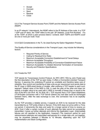 •   Accept
           •   Connect
           •   Send
           •   Receive
           •   Close



5.5.5 The Transport Service Access Point (TSAP) and the Network Service Access Point
(NSAP)

In an IP network / internetwork, the NSAP refers to the IP Address of the node. In a TCP
/ UDP over IP stack, the TSAP refers to the pair: {IP Address, Local Port Number} It is
at the TSAP, at which a peer process listens / contacts. Both TSAPs and NSAPs could
be one or more per node / host.


5.5.6 QoS Considerations in the TL As Used During the Option Negotiation Process

The Quality-of-Service considerations in the Transport Layer, may include the following
factors:

           •   Required Priority of Service
           •   Ceiling for Residual Error Ratio
           •   Maximum Acceptable Connection Establishment & Transit Delays
           •   Minimum Acceptable Throughput
           •   Maximum Acceptable Probability of Connection-Establishment-Failure
           •   Maximum Acceptable TL-initiated Abnormal Termination of Connection
           •   Security and Protection Specifications


5.5.7 Inside the TCP

TCP stands for Transmission Control Protocol. An RFC (RFC 793) by John Postel was
the first description of the TCP as seen today. It offers a Connection-oriented Transport
Service. It assumes the underlying IP-subnet as unreliable and therefore takes care of
reliability, flow control and reordering of data units as per requirement and sends data to
the IP Layer in MSS-sized blocks or smaller, after prefixing a TCP header to each such
segment. Default value of the MSS is 536, in case the peer at the other end does not
specify a smaller value to be used with it. MSS is normally of lesser than or equal to the
size of the MTU (for IPv4: 40, for IPv6: 60 ). TCP requires that a TCP Client establishes
a Full-Duplex connection with a TCP Server (before any real data could be exchanged
between them). After the data exchange is over, this connection has to be explicitly
Terminated.

As the TCP provides a reliable service, it expects an ACK to be received for the data
transmitted by an TCP-entity (Client or Server). If the ACK does not arrive within a Time-
out period, it retransmits the data and waits for a longer period of time to receive an
ACK. Even if after a certain number of such attempts the data cannot be successfully
transmitted, it gives up further attempts and informs the Application Layer. (Intermediate
failures are not reported to the Application, however!) The maximum period for such
retransmission-attempts and associated wait-periods for a single data unit, put together,
may be anywhere between 4 Minutes to 10 Minutes, depending upon the TCP
implementation and Stack Configuration.
 