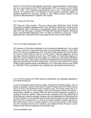 Round-Trip Time (RTT) is automatically, dynamically, computed between a Client-Server
pair by a routine internal to the TCP implementation. RTTs are always more for WANs
than for LANs. TCP recognizes byte-boundaries and is thus a byte-stream-oriented
protocol. As it provides each of its Segments a Serial Number, reordering, rejection of
duplicate segments etc. becomes possible. It uses Sliding Window Protocol for the
purpose of data transmission / reception / flow-control.


5.5.7.1 About the TCP Ports

TCP Ports are 16-bit numbers. They are of three types: Well-known Ports (0-1023:
Controlled by the IANA), Registered Ports (1024-49159) and Ephemeral / Dynamic Ports
(49152-65535). (RFC 1700 shows a list suggested initially. This applies to the UDP as
well.) FTP over TCP uses 21 whereas TFTP over UDP uses 69 for instance. X-Windows
Server uses 6000-6063 Registered Ports. For BSD, the Well-Known Ports are: 1-1023,
Reserved Ports: 1024-5000 and the Unprivileged Server Ports are: 5001-65535.




5.5.7.2 The 3-Way Handshake in TCP

TCP requires a Three-Way Handshake for the Connection-Establishment. This is called
so since a minimum of three data-units need to be exchanged between a TCP Client
and a TCP Server for establishing a TCP connection.These packets may be SYN-I-Seq-
No (C-to-S), SYN-Ini-Seq-No (S-to-C) on which ACK-I+1-Seq-No piggybacks (S-to-C)
and lastly, ACK-Ini+1-Seq-No (C-to-S). Here, SYN stands for Synchronize segment. It
takes just 1-byte of Sequence Number Space. In a similar way, Connection-Termination
takes four data-units. It takes place using FIN (Final Segment) and associated ACK.Both
sides send one FIN and one ACK to each-other, in this case. SYN contains TCP options
of MSS, Sliding Window Scaling (Left-Shifting by 0 to 14 bits allows window-sizes of 64K
to 1 GB) [RFC 1323 by Jacabson et al], Timestamp (for High-speed connections) etc.




5.5.7.3 Of the Crashes and Crash Recovery Mechanisms and Strategies applicable to
the TCP/IP Architecture

In any connectionless packet delivery system, including the IP based systems, there is
always a possibility, however small, that a Transport Protocol Data Unit (TPDU) may be
lost on its way to the destination Host’s Transport Layer. This simply means that, a TL
mechanism must exist in such situations that could continually monitor the transfer /
receipt status, identify any missing TPDU and take corrective measures for getting it, if
protocol so enforces / permits. These are the very mechanisms that may handle Subnet
Crash Recovery, where so possible. However, the real challenge lies in Recovering from
the Host Crashes. This is primarily because of the fact that certain amount of data loss
(apart from the connection-loss, in case of Connection-oriented Transport Services) in
the crashed host is bound to create problems in the recovery process. A little thought
over the complexity forced by the commonly used Sliding Window Protocol in such a
situation would make the magnitude of the problem clear.

Crash-Classification One:
 