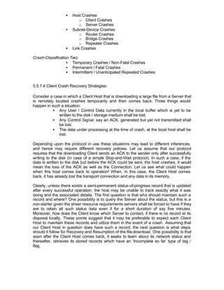 •   Host Crashes
                          o Client Crashes
                          o Server Crashes
                  •   Subnet-Device Crashes
                          o Router Crashes
                          o Bridge Crashes
                          o Repeater Crashes
                  •   Link Crashes

Crash-Classification Two:
                   • Temporary Crashes / Non-Fatal Crashes
                   • Permanent / Fatal Crashes
                   • Intermittent / Unanticipated Repeated Crashes


5.5.7.4 Client Crash Recovery Strategies:

Consider a case in which a Client Host that is downloading a large file from a Server that
is remotely located crashes temporarily and then comes back. Three things would
happen in such a situation:
           • Any User / Control Data currently in the local buffer which is yet to be
              written to the disk / storage medium shall be lost.
           • Any Control Signal, say an ACK, generated but yet not transmitted shall
              be lost.
           • The data under processing at the time of crash, at the local host shall be
              lost.

Depending upon the protocol in use these situations may lead to different inferences,
and hence may require different recovery policies. Let us assume that our protocol
requires that the downloading Client sends an ACK to the sender only after successfully
writing to the disk (in case of a simple Stop-and-Wait protocol). In such a case, if the
data is written to the disk but before the ACK could be sent, the host crashes, it would
mean the loss of the ACK as well as the Connection. Let us see what could happen
when this host comes back to operation! When, in this case, the Client Host comes
back, it has already lost the transport connection and any data in its memory.

Clearly, unless there exists a semi-permanent status-of-progress record that is updated
after every successful operation, the host may be unable to track exactly what it was
doing and the associated details. The first question is that who should maintain such a
record and where? One possibility is to query the Server about the status, but this is a
non-starter given the sheer resource requirements servers shall be forced to have if they
are to retain all such status data even if for a short duration of say five minutes.
Moreover, how does the Client know which Server to contact, if there is no record at its
disposal locally. These points suggest that it may be preferable to expect each Client
Host to maintain these records and utilize them in the event of a crash. Assuming that
our Client Host in question does have such a record, the next question is what steps
should it follow for Recovery and Resumption of the file-download. One possibility is that
soon after the Client Host comes back, it seeks to learn about its network status and
thereafter, retrieves its stored records which have an ‘Incomplete so far’ type of tag /
flag.
 