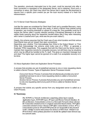 The operation, previously interrupted due to the crash, could be resumed only after a
fresh connection is requested to the designated Server and is obtained. Once such a
connection is setup, the Client may inform the Server that it needs the file-download to
resume from a specific point onward (as per the local record) instead of a fresh full-
retransmission.



5.5.7.5 Server Crash Recovery Strategies:

Just like the cases we considered for Client Host Crash and a possible Recovery, many
possible situations may arise, though very rarely, in which a Server Host crashes during
a operation, say involving download or upload of a large file. One possibility could be to
require the Server (after it quickly reboots) sending a Broadcast Message to all other
visible Hosts querying about the respective transfer-status (like if they were interacting
with it when it crashed and if yes, what was the pre-crash status?).

Clearly, this scheme assumes that the Crash was of very short duration and that various
Host Clients have yet not ‘closed’ their open connections.
Depending upon whether ‘First Acknowledge then Write to the Output Stream’ or ‘First
Write then Acknowledge’ this scheme could invite Loss of a TPDU or generate a
Duplicate TPDU respectively. This suggests that both the Client and the Server need to
maintain their respective records for a possible recovery; but still there may be situations
which may be difficult be handled at the TL itself. This gives an important message loud
and clear! The higher layer cannot be ignorant of a crash if an acceptable recovery is to
be done.



5.6 About Application Client and Application Server Processes

A process that provides any set of predefined services to one or more requesting clients
is called a Server Process. Types of Application Server Processes include:

       Concurrent Server Process: A process that simultaneously provides any set of
       predefined services to one or more requesting clients is called a Concurrent
       Server Process.
       Iterative Server Process: A process that provides any set of predefined services
       to only one requesting client at any point of time is called an Iterative Server
       Process.

A process that solicits any specific service from any designated server is called as a
Client Process.

5.7 Summary

           The TCP/IP is a Network Architecture comprising of four layers namely,
           Application Layer, TCP/UDP Layer, IP Layer and Host-to-Network Interface. In
           this architecture, Connectionless service is a Store-and-Forward scheme whereas
           the Connection-oriented service is a logical connection-based scheme. TCP offers
           connection-oriented services whereas UDP offers connectionless services. IP is a
           connectionless protocol. IP and ICMP protocols are inseperable in the practical
           world. A bridge is used to interconnect two devices at MAC-level. A Router is an
           IP-level device whose primary function is to decide the optimal routes between any
           two network nodes.
 