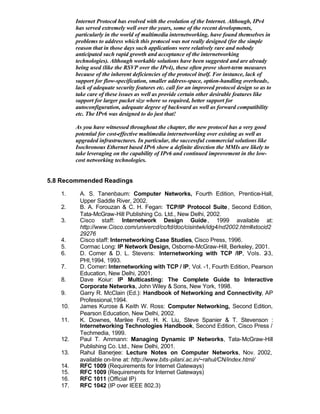 Internet Protocol has evolved with the evolution of the Internet. Although, IPv4
         has served extremely well over the years, some of the recent developments,
         particularly in the world of multimedia internetworking, have found themselves in
         problems to address which this protocol was not really designed (for the simple
         reason that in those days such applications were relatively rare and nobody
         anticipated such rapid growth and acceptance of the internetworking
         technologies). Although workable solutions have been suggested and are already
         being used (like the RSVP over the IPv4), these often prove short-term measures
         because of the inherent deficiencies of the protocol itself. For instance, lack of
         support for flow-specification, smaller address-space, option-handling overheads,
         lack of adequate security features etc. call for an improved protocol design so as to
         take care of these issues as well as provide certain other desirable features like
         support for larger packet size where so required, better support for
         autoconfiguration, adequate degree of backward as well as forward compatibility
         etc. The IPv6 was designed to do just that!

         As you have witnessed throughout the chapter, the new protocol has a very good
         potential for cost-effective multimedia internetworking over existing as well as
         upgraded infrastructures. In particular, the successful commercial solutions like
         Isochronous Ethernet based IPv6 show a definite direction the MMIs are likely to
         take leveraging on the capability of IPv6 and continued improvement in the low-
         cost networking technologies.


5.8 Recommended Readings

   1.     A. S. Tanenbaum: Computer Networks, Fourth Edition, Prentice-Hall,
          Upper Saddle River, 2002.
   2.     B. A. Forouzan & C. H. Fegan: TCP/IP Protocol Suite , Second Edition,
          Tata-McGraw-Hill Publishing Co. Ltd., New Delhi, 2002.
   3.     Cisco staff: Internetwork Design Guide , 1999 available at:
          http://www.Cisco.com/univercd/cc/td/doc/cisintwk/idg4/nd2002.htm#xtocid2
          29276
   4.     Cisco staff: Internetworking Case Studies, Cisco Press, 1996.
   5.     Cormac Long: IP Network Design, Osborne-McGraw-Hill, Berkeley, 2001.
   6.     D. Comer & D. L. Stevens: Internetworking with TCP /IP, Vols. 2          -3,
          PHI,1994, 1993.
   7.     D. Comer: Internetworking with TCP / IP, Vol. -1, Fourth Edition, Pearson
          Education, New Delhi, 2001.
   8.     Dave Koiur: IP Multicasting: The Complete Guide to Interactive
          Corporate Networks, John Wiley & Sons, New York, 1998.
   9.     Garry R. McClain (Ed.): Handbook of Networking and Connectivity, AP
          Professional,1994.
   10.    James Kurose & Keith W. Ross: Computer Networking, Second Edition,
          Pearson Education, New Delhi, 2002.
   11.    K. Downes, Marilee Ford, H. K. Liu, Steve Spanier & T. Stevenson :
          Internetworking Technologies Handbook, Second Edition, Cisco Press /
          Techmedia, 1999.
   12.    Paul T. Ammann: Managing Dynamic IP Networks, Tata-McGraw-Hill
          Publishing Co. Ltd., New Delhi, 2001.
   13.    Rahul Banerjee: Lecture Notes on Computer Networks, Nov. 2002,
          available on-line at: http://www.bits-pilani.ac.in/~rahul/CN/index.html/
   14.    RFC 1009 (Requirements for Internet Gateways)
   15.    RFC 1009 (Requirements for Internet Gateways)
   16.    RFC 1011 (Official IP)
   17.    RFC 1042 (IP over IEEE 802.3)
 