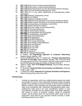 18.   RFC 1124 (Policy Issues in Interconnecting Networks)
    19.   RFC 1124 (Policy Issues in Interconnecting Networks)
    20.   RFC 1125 (Policy Requirements for Inter-Administrative Domain Routing)
    21.   RFC 1147 (FYI: A list of Network Management Tools)
    22.   RFC 1175 (FYI: A very useful reference-list on Internetworking related
          information)
    23.   RFC 1208 (Glossary of Networking Terms)
    24.   RFC 1209 (IP over SMDS)
    25.   RFC 1254 (Gateway Congestion Control)
    26.   RFC 1360 (Official Protocol Standards of the Internet Architecture Board)
    27.   RFC 1360 (Official Protocol Standards of the Internet Architecture Board)
    28.   RFC 1630 (Universal Resource Identifiers in the WWW)
    29.   RFC 1738 (Uniform Resource Locators)
    30.   RFC 1809 (IPv6 Flow Labels: An Informational RFC)
    31.   RFC 1825 (IP Security Architecture)
    32.   RFC 1826 (IP Authentication Header)
    33.   RFC 1827 (IP Encapsulation Security Payload)
    34.   RFC 1828 (IP Authentication using MD5)
    35.   RFC 1883 (Older IPv6 Specification)
    36.   RFC 1884 (IPv6 Addressing)
    37.   RFC 1886 (IPv6 DNS Extensions)
    38.   RFC 1887 (IPv6 Unicast Addressing)
    39.   RFC 1971 (IPv6 Address Autoconfiguration)
    40.   RFC 1972 (IPv6 over Ethernet)
    41.   RFC 2019 (IPv6 over FDDI)
    42.   RFC 2023 (IPv6 over PPP)
    43.   RFC 781 (IP Timestamp)
    44.   RFC 791 (IP version 4)
    45.   RFC 815 (IP Datagram Reassembly)
    46.   S. Keshav: An Engineering Approach to Computer Networking,
          Addison-Wesley, Reading, 1997.
    47.   Smoot Carl-Mitchell & John S. Quarterman: Practical Internetworking
          with TCP / IP and UNIX, Addison-Wesley, Reading, 1993. (This book does
          not really discuss the IPv6. This however, helps the reader to take a look at
          the pre-IPv6 days and realize the wisdom of evolution of the IP.)
    48.   Uyless D. Black: TCP / IP & Related Protocols, Second Edition, McGraw-
          Hill, N. Y., 1995.
    49.   W. Buchanan: Advanced Data Communication and Networks, Chapman
          & Hall, London, 1997.
    50.   Y. Zheng & S. Akhtar: Networks for Computer Scientists and Engineers,
          Oxford University Press, New York, 2001.

5.9 Exercises

    1.      Consider an organization, which has multiple locations spread over length
            and breadth of a country. If this organization frequently requires arranging
            Quality Circle meetings involving key people at various levels working at
            different locations, travel expenses and associated support expenditure
            might prove prohibitively high. Multimedia Internetworking based video-
            conferencing might prove a far more cost-effective solution in such
            circumstances, provided that the designer takes wise design decisions
            with respect to choice of hardware, software, quality of multimedia
            content, subnet protocol stack and host protocol stack. Given such an
            assignment, what shall be your approach towards providing a viable
            technology solution to your client?
 