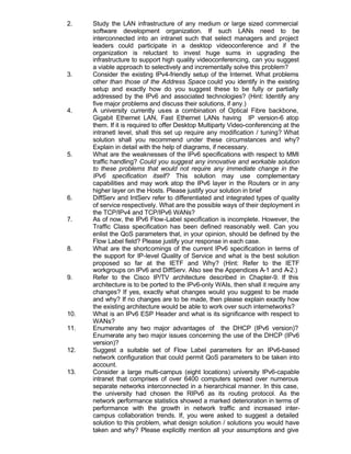 2.    Study the LAN infrastructure of any medium or large sized commercial
      software development organization. If such LANs need to be
      interconnected into an intranet such that select managers and project
      leaders could participate in a desktop videoconference and if the
      organization is reluctant to invest huge sums in upgrading the
      infrastructure to support high quality videoconferencing, can you suggest
      a viable approach to selectively and incrementally solve this problem?
3.    Consider the existing IPv4-friendly setup of the Internet. What problems
      other than those of the Address Space could you identify in the existing
      setup and exactly how do you suggest these to be fully or partially
      addressed by the IPv6 and associated technologies? (Hint: Identify any
      five major problems and discuss their solutions, if any.)
4.    A university currently uses a combination of Optical Fibre backbone,
      Gigabit Ethernet LAN, Fast Ethernet LANs having IP version-6 atop
      them. If it is required to offer Desktop Multiparty Video-conferencing at the
      intranetl level, shall this set up require any modification / tuning? What
      solution shall you recommend under these circumstances and why?
      Explain in detail with the help of diagrams, if necessary.
5.    What are the weaknesses of the IPv6 specifications with respect to MMI
      traffic handling? Could you suggest any innovative and workable solution
      to these problems that would not require any immediate change in the
      IPv6 specification itself? This solution may use complementary
      capabilities and may work atop the IPv6 layer in the Routers or in any
      higher layer on the Hosts. Please justify your solution in brief
6.    DiffServ and IntServ refer to differentiated and integrated types of quality
      of service respectively. What are the possible ways of their deployment in
      the TCP/IPv4 and TCP/IPv6 WANs?
7.    As of now, the IPv6 Flow-Label specification is incomplete. However, the
      Traffic Class specification has been defined reasonably well. Can you
      enlist the QoS parameters that, in your opinion, should be defined by the
      Flow Label field? Please justify your response in each case.
8.    What are the shortcomings of the current IPv6 specification in terms of
      the support for IP-level Quality of Service and what is the best solution
      proposed so far at the IETF and Why? (Hint: Refer to the IETF
      workgroups on IPv6 and DiffServ. Also see the Appendices A-1 and A-2.)
9.    Refer to the Cisco IP/TV architecture described in Chapter-9. If this
      architecture is to be ported to the IPv6-only WAIs, then shall it require any
      changes? If yes, exactly what changes would you suggest to be made
      and why? If no changes are to be made, then please explain exactly how
      the existing architecture would be able to work over such internetworks?
10.   What is an IPv6 ESP Header and what is its significance with respect to
      WANs?
11.   Enumerate any two major advantages of the DHCP (IPv6 version)?
      Enumerate any two major issues concerning the use of the DHCP (IPv6
      version)?
12.   Suggest a suitable set of Flow Label parameters for an IPv6-based
      network configuration that could permit QoS parameters to be taken into
      account.
13.   Consider a large multi-campus (eight locations) university IPv6-capable
      intranet that comprises of over 6400 computers spread over numerous
      separate networks interconnected in a hierarchical manner. In this case,
      the university had chosen the RIPv6 as its routing protocol. As the
      network performance statistics showed a marked deterioration in terms of
      performance with the growth in network traffic and increased inter-
      campus collaboration trends. If, you were asked to suggest a detailed
      solution to this problem, what design solution / solutions you would have
      taken and why? Please explicitly mention all your assumptions and give
 