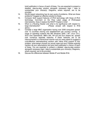 brief justification in favour of each of these. You are expected to present a
      detailed, step-by-step solution alongwith necessary logic / data to
      substantiate your choice(s). Diagrams, where required, are to be
      provided.
14.   ISLAN based networking has its own quota of problems. What are these
      problems? Suggest an effective solution to these.
15.   Compare QoS support features of IPv6 technology with those of IPv4
      technology. Comment on the Flow Label usage of IPv6-based
      internetworks. Does it replace the RSVP? Explain in brief.
16.   What is a Routing Header and what is its significance with respect to
      large internetworks?               (Please answer with respect to IPv6
      alone.)
17.   Consider a large MNC organization having over 2048 computers spread
      over 12 countries (having one establishment per country) running a
      range of operating systems like MS Windows 2000 / XP, Linux 2.4.x,
      SCO Unix OpenServer, IBM’s AIX, HP-UX and Sun Solaris etc. spread
      over numerous separate networks. If these networks are to be
      interconnected in a hierarchical manner and you were asked to suggest a
      cost-effective internetworking solution with native IPv6 support to this
      problem, what design choices you would make and why? Please explicitly
      mention all your assumptions and give brief justification in favour of each
      of these. You are expected to present a detailed, step-by-step solution
      alongwith necessary logic / data to substantiate your choice(s). Diagrams,
      where required, are to be provided.
18.   Discuss the differences between Mobile IP and Mobile IPv6.
 
