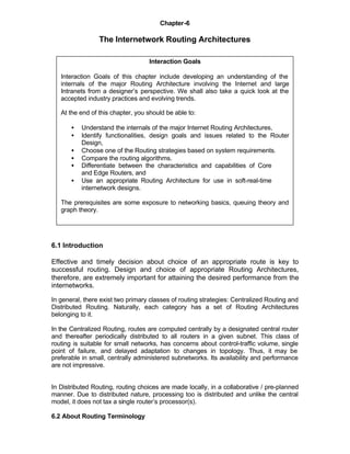 Chapter-6

                 The Internetwork Routing Architectures

                                   Interaction Goals

   Interaction Goals of this chapter include developing an understanding of the
   internals of the major Routing Architecture involving the Internet and large
   Intranets from a designer’s perspective. We shall also take a quick look at the
   accepted industry practices and evolving trends.

   At the end of this chapter, you should be able to:

       •   Understand the internals of the major Internet Routing Architectures,
       •   Identify functionalities, design goals and issues related to the Router
           Design,
       •   Choose one of the Routing strategies based on system requirements.
       •   Compare the routing algorithms.
       •   Differentiate between the characteristics and capabilities of Core
           and Edge Routers, and
       •   Use an appropriate Routing Architecture for use in soft-real-time
           internetwork designs.

   The prerequisites are some exposure to networking basics, queuing theory and
   graph theory.




6.1 Introduction

Effective and timely decision about choice of an appropriate route is key to
successful routing. Design and choice of appropriate Routing Architectures,
therefore, are extremely important for attaining the desired performance from the
internetworks.

In general, there exist two primary classes of routing strategies: Centralized Routing and
Distributed Routing. Naturally, each category has a set of Routing Architectures
belonging to it.

In the Centralized Routing, routes are computed centrally by a designated central router
and thereafter periodically distributed to all routers in a given subnet. This class of
routing is suitable for small networks, has concerns about control-traffic volume, single
point of failure, and delayed adaptation to changes in topology. Thus, it may be
preferable in small, centrally administered subnetworks. Its availability and performance
are not impressive.


In Distributed Routing, routing choices are made locally, in a collaborative / pre-planned
manner. Due to distributed nature, processing too is distributed and unlike the central
model, it does not tax a single router’s processor(s).

6.2 About Routing Terminology
 