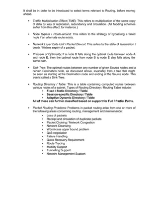 It shall be in order to be introduced to select terms relevant to Routing, before moving
ahead.

   •   Traffic Multiplication Effect (TME): This refers to multiplication of the same copy
       of data by way of replication, redundancy and circulation. (All flooding schemes
       suffer from this effect, for instance.)

   •   Node Bypass / Route-around: This refers to the strategy of bypassing a failed
       node if an alternate route exists.

   •   Network Layer Data Unit / Packet Die-out: This refers to the state of termination /
       death / lifetime expiry of a packet.

   •   Principle of Optimality: If a node B falls along the optimal route between node A
       and node E, then the optimal route from node B to node E also falls along the
       same path.

   •   Sink Tree: The optimal routes between any number of given Source nodes and a
       certain Destination node, as discussed above, invariably form a tree that might
       be seen as starting at the Destination node and ending at the Source node. This
       tree is called a Sink Tree.

   •   Routing Directory / Table: This is a table containing computed routes between
       various nodes of a subnet. Types of Routing Directory / Routing Table include:
               • Fixed / Static Directory / Table
               • Session-specific Directory / Table
               • Adaptive Dynamic Directory / Table
       All of these can further classified based on support for Full / Partial Paths.

   •   Packet Routing Problems: Problems in packet routing arise from one or more of
       the following areas concerning routing, management and maintenance:
                • Loss of packets
                • Receipt and circulation of duplicate packets
                • Packet Choking / Network Congestion
                • Network Cleansing
                • Worst-case upper bound problem
                • QoS negotiation
                • Failure Handling
                • Quick Recovery Requirement
                • Route Tracing
                • Mobility Support
                • Tunnelling Support
                • Network Management Support
 