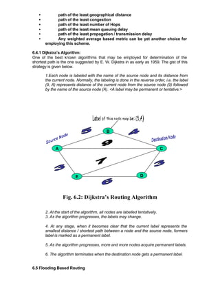 •         path of the least geographical distance
   •         path of the least congestion
   •         path of the least number of Hops
   •         path of the least mean queuing delay
   •         path of the least propagation / transmission delay
   •         Any weighted average based metric can be yet another choice for
       employing this scheme.

6.4.1 Dijkstra’s Algorithm:
One of the best known algorithms that may be employed for determination of the
shortest path is the one suggested by E. W. Dijkstra in as early as 1959. The gist of this
strategy is given below.

       1.Each node is labeled with the name of the source node and its distance from
       the current node. Normally, the labeling is done in the reverse order, i.e. the label
       (9, A) represents distance of the current node from the source node (9) followed
       by the name of the source node (A). <A label may be permanent or tentative.>




                                            B



             A                                                                 C




                         E                                       D




                 Fig. 6.2: Dijkstra’s Routing Algorithm

       2. At the start of the algorithm, all nodes are labelled tentatively.
       3. As the algorithm progresses, the labels may change.

       4. At any stage, when it becomes clear that the current label represents the
       smallest distance / shortest path between a node and the source node, formers
       label is marked as a permanent label.

       5. As the algorithm progresses, more and more nodes acquire permanent labels.

       6. The algorithm terminates when the destination node gets a permanent label.


6.5 Flooding Based Routing
 