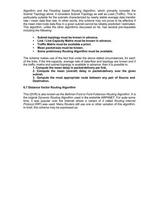 Algorithm and the Flooding based Routing Algorithm, which primarily consider the
Subnet Topology alone, it considers Subnet Topology as well as Load (Traffic). This is
particularly suitable for the subnets characterized by nearly stable average data transfer
rate / mean data flow rate. In other words, this scheme may not prove to be effective if
the mean inter-node data flow in a given subnet cannot be reliably predicted / estimated.
This algorithm, unlike the other algorithms discussed so far, has several pre-requisites
including the following:

       •   Subnet topology must be known in advance.
       •   Link / Line Capacity Matrix must be known in advance.
       •   Traffic Matrix must be available a priori.
       •   Mean packet-size must be known.
       •   Some preliminary Routing Algorithm must be available.

The scheme makes use of the fact that under the above stated circumstances, for each
of the links, if the link-capacity, average rate of data-flow and topology are known and if
the traffic -matrix and subnet topology is available in advance, then it is possible to:
         1. Compute the mean delay in packet-delivery per link,
         2. Compute the mean (overall) delay in packet-delivery over the given
         subnet,
         3. Compute the most appropriate route between any pair of Source and
         Destination.

6.7 Distance Vector Routing Algorithm

This (DVR) is also known as the Bellman-Ford or Ford-Fulkerson Routing Algorithm. It is
the original Dynamic Routing Algorithm used in the erstwhile ARPANET. For quite some
time, it was popular over the Internet where a variant of it called Routing Internet
Protocol (RIP) was used. Many Routers still use one or other variation of this algorithm.
In brief, this scheme may be expressed as:
 