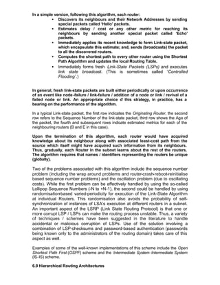 In a simple version, following this algorithm, each router:
          • Discovers its neighbours and their Network Addresses by sending
              special packets called ‘Hello’ packets.
          • Estimates delay / cost or any other metric for reaching its
              neighbours by sending another special packet called ‘Echo’
              packets.
          • Immediately applies its recent knowledge to form Link-state packet,
              which encapsulate this estimate; and, sends (broadcasts) the packet
              to all the discovered routers.
          • Computes the shortest path to every other router using the Shortest
              Path Algorithm and updates the local Routing Table.
           •   Immediately forms fresh Link-State Packets (LSPs) and executes
               link state broadcast. (This is sometimes called ‘Controlled
               Flooding’.)


In general, fresh link-state packets are built either periodically or upon occurrence
of an event like node -failure / link-failure / addition of a node or link / revival of a
failed node or link. An appropriate choice o this strategy, in practice, has a
                                                   f
bearing on the performance of the algorithm.

In a typical Link-state packet, the first row indicates the Originating Router, the second
row refers to the Sequence Number of the link-state packet, third row shows the Age of
the packet, the fourth and subsequent rows indicate estimated metrics for each of the
neighbouring routers (B and E in this case).

Upon the termination of this algorithm, each router would have acquired
knowledge about its neighbour along with associated least-cost path from the
source which itself might have acquired such information from its neighbours.
Thus, gradually, each Router in the subnet learns about the rest of the routers.
The algorithm requires that names / identifiers representing the routers be unique
(globally).

Two of the problems associated with this algorithm include the sequence number
problem (including the wrap around problems and router-crash-reboot-reinitialise
based sequence number problems) and the oscillation problem (due to oscillating
costs). While the first problem can be effectively handled by using the so-called
Lollipop Sequence Numbers (-N to +N-1), the second could be handled by using
randomisation-based varied-periodicity for execution of the Link-State Algorithm
at individual Routers. This randomisation also avoids the probability of self-
synchronization of instances of LSA’s execution at different routers in a subnet.
An important aspect of the LSRP (Link State Routing Protocol) is that one or
more corrupt LSP / LSPs can make the routing process unstable. Thus, a variety
of techniques / schemes have been suggested in the literature to handle
accidental or malicious corruption of LSPs. Use of the solution involving a
combination of LSP-checksums and password-based authentication (passwords
being known only to the administrators of the routing domain) takes care of this
aspect as well.

Examples of some of the well-known implementations of this scheme include the Open
Shortest Path First (OSPF) scheme and the Intermediate System -Intermediate System
(IS-IS) scheme.

6.9 Hierarchical Routing Architectures
 