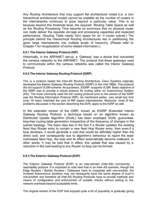 Any Routing Architecture that may support flat architectural model (i.e. a non-
hierarchical architectural model) cannot be scalable as the number of routers in
the internetworks continues to grow beyond a particular value. This is so
because beyond this threshold level, the required Routing Table Space as well
as the Routing Processing Time become so enormous that no physical router
can really deliver the requisite sto rage and processing capacities and expected
performance. (Routing Table needs O(n) space for an ‘n’-router subnet.) The
principle behind the Hierarchical Routing Architectures lies in partitioning the
given large internetworks into multiple levels of hierarchy. (Please refer to
Chapter-1 for recapitulation of some related information.)
6.9.1 The Interior Gateway Protocol (IGP)
Historically, in the ARPANET set-up, a ‘Gateway’ was a device that connected
the campus networks to the ARPANET. The protocol that these gateways used
to communicate within the campus networks was called the Interior Gateway
Protocol.
6.9.2 The Interior Gateway Routing Protocol (IGRP)

This is a protocol based the Intra-AS Routing Architecture. Cisco Systems originally
developed the Interior Gateway Routing Protocol (IGRP) in the mid-1980s. This protocol
did not support VLSM scheme. Its successor, EIGRP, supports VLSM. Basic objective of
the IGRP was to provide a robust protocol for routing within an Autonomous System
(AS). The most commonly used AS-AS routing protocol prior to the advent of the IGRP
was the Routing Information Protocol (RIP). As mentioned earlier, very small hop limit
(only 16 hops) restricted the size of RIP based internetworks. Moreover, most of the
problems discussed in the section describing the DVR, apply to the IGRP as well.

In the extended version of the IGRP, known as EIGRP (Extended Interior
Gateway Routing Protocol, a technique based on an algorithm known as
Distributed Update Algorithm (DUAL) has been employed. DUAL guarantees
loop-free routing table generation irrespective of the frequency of changes in the
subnet topology. The basic idea lies in the fact if a Router updates the existing
Next Hop Router entry to contain a new Next Hop Router entry; then even if a
loop develops, it would generate a cost that would be definitely higher than the
direct cost, and consequently due to algorithm’s behaviour to report the least
cost-based Next Hop, the loop and its effect automatically become irrelevant. In
other words, it may be said that in effect, this update that was caused by a
reduction in the cost leading to any Router no loop can be formed.


6.9.3 The Exterior Gateway Protocol (EGP)

The Exterior Gateway Protocol (EGP) is an inter-domain (inter-AS) connectivity /
reachability protocol. It is important to note here that in an Inter-AS scenario, though the
Edge Routers / Border Routers / Gateways have to cooperate with one-another, the
involved Autonomous Systems may not necessarily have the same degree of trust in
one-another and therefore all Inter-AS Routing Protocols have to provide methods and
means of configuration and enforcement of suitable checks without adding to the
network overhead beyond acceptable limits.

The original version of the EGP that enjoyed quite a bit of popularity is gradually giving
 