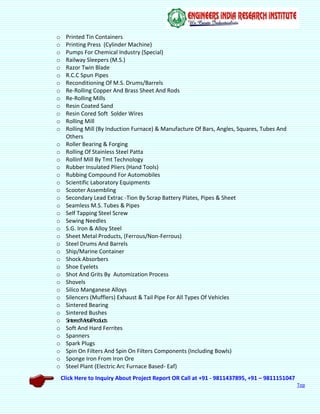 Click Here to Inquiry About Project Report OR Call at +91 - 9811437895, +91 – 9811151047
Top
o Printed Tin Containers
o Printing Press (Cylinder Machine)
o Pumps For Chemical Industry (Special)
o Railway Sleepers (M.S.)
o Razor Twin Blade
o R.C.C Spun Pipes
o Reconditioning Of M.S. Drums/Barrels
o Re-Rolling Copper And Brass Sheet And Rods
o Re-Rolling Mills
o Resin Coated Sand
o Resin Cored Soft Solder Wires
o Rolling Mill
o Rolling Mill (By Induction Furnace) & Manufacture Of Bars, Angles, Squares, Tubes And
Others
o Roller Bearing & Forging
o Rolling Of Stainless Steel Patta
o Rollinf Mill By Tmt Technology
o Rubber Insulated Pliers (Hand Tools)
o Rubbing Compound For Automobiles
o Scientific Laboratory Equipments
o Scooter Assembling
o Secondary Lead Extrac -Tion By Scrap Battery Plates, Pipes & Sheet
o Seamless M.S. Tubes & Pipes
o Self Tapping Steel Screw
o Sewing Needles
o S.G. Iron & Alloy Steel
o Sheet Metal Products, (Ferrous/Non-Ferrous)
o Steel Drums And Barrels
o Ship/Marine Container
o Shock Absorbers
o Shoe Eyelets
o Shot And Grits By Automization Process
o Shovels
o Silico Manganese Alloys
o Silencers (Mufflers) Exhaust & Tail Pipe For All Types Of Vehicles
o Sintered Bearing
o Sintered Bushes
o SinteredMetalProducts
o Soft And Hard Ferrites
o Spanners
o Spark Plugs
o Spin On Filters And Spin On Filters Components (Including Bowls)
o Sponge Iron From Iron Ore
o Steel Plant (Electric Arc Furnace Based- Eaf)
 