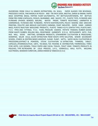 Click Here to Inquiry About Project Report OR Call at +91 - 9811437895, +91 – 9811151047
Top
OLEORESINS FROM CHILLY & GINGER (EXTRACTION), OIL SEALS, PAPER GLASSES FOR BEVERAGE,
PROCESSED CHEESE, PAN MASALA IN POUCH AND TIN PACK SODA, MEETHA, ZARDA & KIMAM, PAPER
BAGS (SHOPPING BAGS), PAPPAD PLANT (AUTOMATIC), PET BOTTLES/CONTAINERS, PET BOTTLES
FROM PRE-FORM (CAPSULES), PICKLES, MURABBAS AND SAUCES ETC., PLASTIC TOYS, PLYWOOD AND
PLYBOARD (PHENOL BONDED, BOILING, WATER PROOF, TERMITE RESISTANCE, LAMINATED &
COMMERCIAL PLYWOOD AND PLYBOARD, POTATO WAFFERS/CHIPS, POUCH MAKING AND GRAVURE
PRINTING, POULTRY AND BROILER (HATCHERY) FARMING, PAINT INDUSTRY, PAPER HAND CARRIER
BAGS, PLASTIC INJECTION MOULDING PRODUCTS, PLASTIC TANKS H.D.P.E (SINTEX TYPE), PLASTIC MAT,
P.V.C. PIPES AND FITTINGS, P.V.C. FILMS, PRESSURE COOKER, POTATO POWDER, RUBBER GOODS
FROM WASTE RUBBER, ROLLING MILL, READYMADE GARMENTS (E.O.U), RESTAURANTS WITH PUB,
RICE MILL, SOCKS KNITTING, SOYABEAN PRODUCTS, STRAWBERRY CULTIVATION & PROCESSING,
SHAMPOO, SOLAR CELLS, SILVER EXTRACTION FROM WASTE HYPO SOLUTION, SENIOR SECONDARY
SCHOOL, STARCH & DEXTRIN BASED ADHESIVE, SUGAR PLANT, SATTU, SAFED MUSLI CULTIVATION &
PROCESSING,(EXTRACT & POWDER), STEVIA CULTIVATION & EXTRACTION, THINNERS, TABLET,
CAPSULES, (PHARMACEUTICAL UNIT), TEA BAGS, TEA PACKING & DISTRIBUTION, THERMOCOLE, THREE
STAR HOTEL (120 ROOMS), TISSUE PAPER AND FACIAL TISSUES, TOILET SOAP, TOMATO PRODUCTS IN
POUCHES, TYPE RETREADING BY COLD PROCESS, U.P.S., VERMICELLI, WALL PUTTY, WELDING
ELECTRODES, WOODEN FURNITURE, ZARDA KIMAM & TOBACCO (E.O.U)
 