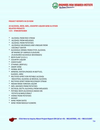 Click Here to Inquiry About Project Report OR Call at +91 - 9811437895, +91 – 9811151047
Top
PROJECT REPORTS IN CD ROM
22 ALCOHOL, BEER, IMFL, COUNTRY LIQUOR WINE & OTHER
RELATED PROJECTS
ISBN : 9788189765804
* ALCOHOL FROM RICE STRAW
* ALCOHOL FROM MOLASSES
* ALCOHOL FROM POTATOES
* ALCOHOLIC BEVERAGES AND VINEGAR FROM
COCONUT WATER
* ALCOHOLIC DRINKS FROM ETHYL ALCOHOL
BY MIXING OF VARIOUS FLAVOURS
(FLAVOURED ALCOHOLIC BEVERAGES)
* BEER PLANT (E.O.U.)
* COUNTRY LIQUOR
* CIDER PLANT
* ETHANOL (BIOFUEL)
* GRAPE WINE
* HERBAL BEER
* MINERAL WATER (PACKED IN BOTTLES,
GLASSES, JARS)
* RECTIFIED SPIRIT FOR POTABLE ALCOHOL
INDUSTRIAL ALCOHOL & MEDICAL ALCOHOL
* RECTIFIED SPIRIT FROM RICE/PADDY STRAW
* INDIAN MADE FOREIGN LIQUOR
* IMFL (WHISKY) FROM POTATOES
* OCTALOL (OCTYL ALCOHOL) FROM MOLASSES
* POTABLE BEER (ALCOHOLIC) BASED ON
POTATO & BARLEY/MALT
* VODKA FROM POTATOES
* WHISKY
* WINE FROM DATES
* WINE FROM MAHUA FLOWERS
 